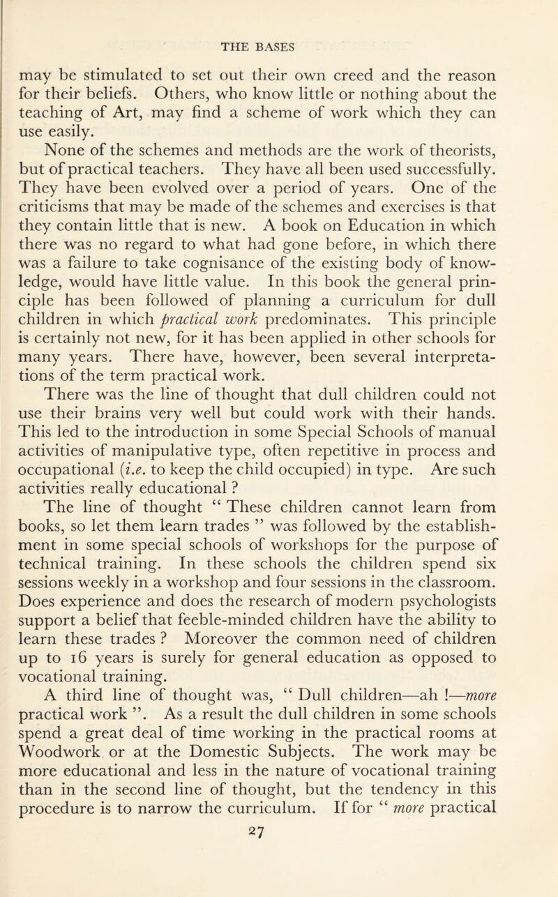 may be stimulated to set out their own creed and the reason for their beliefs. Others, who know little or nothing about the teaching of Art, may find a scheme of work which they can use easily. None of the schemes and methods are the work of theorists, but of practical teachers. They have all been used successfully. They have been evolved over a period of years. One of the criticisms that may be made of the schemes and exercises is that they contain little that is new. A book on Education in which there was no regard to what had gone before, in which there was a failure to take cognisance of the existing body of know¬ ledge, would have little value. In this book the general prin¬ ciple has been followed of planning a curriculum for dull children in which practical work predominates. This principle is certainly not new, for it has been applied in other schools for many years. There have, however, been several interpreta¬ tions of the term practical work. There was the line of thought that dull children could not use their brains very well but could work with their hands. This led to the introduction in some Special Schools of manual activities of manipulative type, often repetitive in process and occupational (i.e. to keep the child occupied) in type. Are such activities really educational ? The line of thought “ These children cannot learn from books, so let them learn trades ” was followed by the establish¬ ment in some special schools of workshops for the purpose of technical training. In these schools the children spend six sessions weekly in a workshop and four sessions in the classroom. Does experience and does the research of modern psychologists support a belief that feeble-minded children have the ability to learn these trades ? Moreover the common need of children up to 16 years is surely for general education as opposed to vocational training. A third line of thought was, “ Dull children—ah !—more practical work ”. As a result the dull children in some schools spend a great deal of time working in the practical rooms at Woodwork or at the Domestic Subjects. The work may be more educational and less in the nature of vocational training than in the second line of thought, but the tendency in this procedure is to narrow the curriculum. If for “ more practical