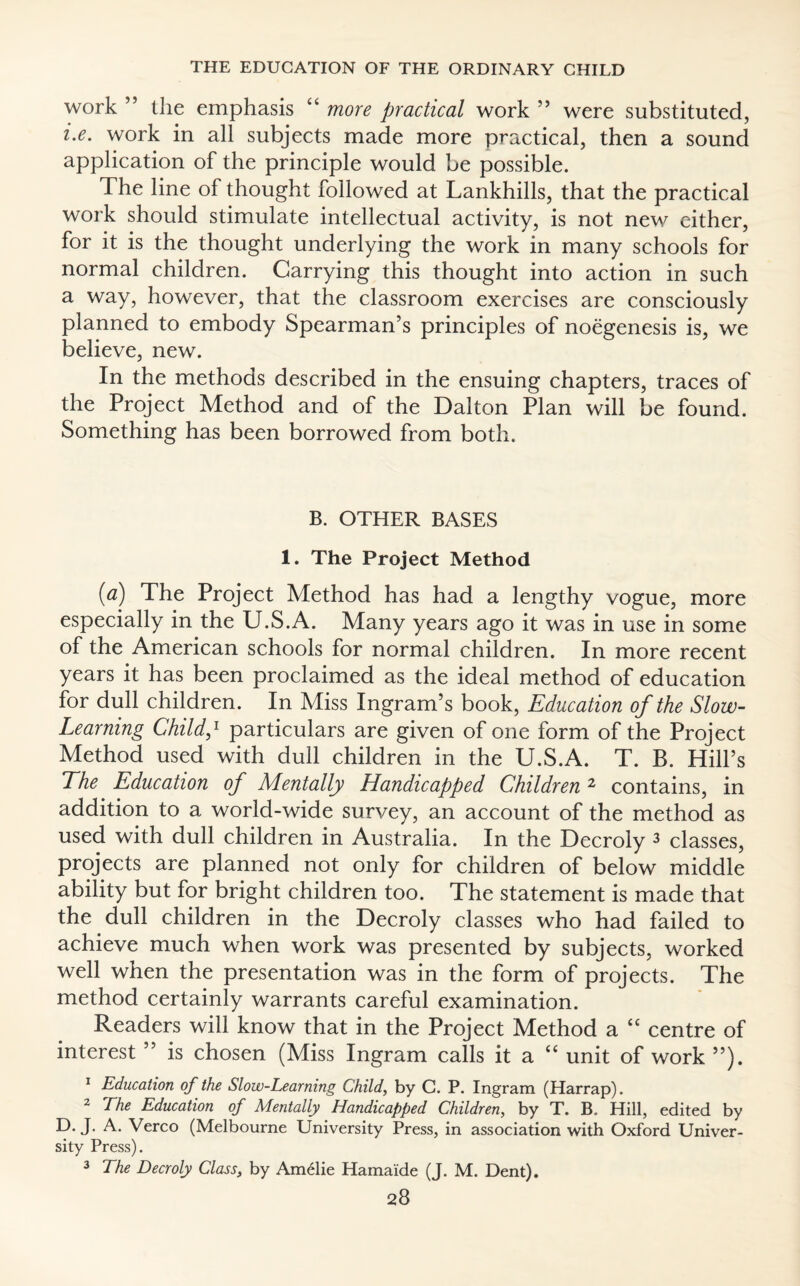 work ” the emphasis “ more practical work ” were substituted, i.e. work in all subjects made more practical, then a sound application of the principle would be possible. The line of thought followed at Lankhills, that the practical work should stimulate intellectual activity, is not new either, for it is the thought underlying the work in many schools for normal children. Carrying this thought into action in such a way, however, that the classroom exercises are consciously planned to embody Spearman’s principles of noegenesis is, we believe, new. In the methods described in the ensuing chapters, traces of the Project Method and of the Dalton Plan will be found. Something has been borrowed from both. B. OTHER BASES 1. The Project Method (a) The Project Method has had a lengthy vogue, more especially in the U.S.A. Many years ago it was in use in some of the American schools for normal children. In more recent years it has been proclaimed as the ideal method of education for dull children. In Miss Ingram’s book, Education of the Slow- Learning Childp particulars are given of one form of the Project Method used with dull children in the U.S.A. T. B. Hill’s The Education of Mentally Handicapped Children 2 contains, in addition to a world-wide survey, an account of the method as used with dull children in Australia. In the Decroly 3 classes, projects are planned not only for children of below middle ability but for bright children too. The statement is made that the dull children in the Decroly classes who had failed to achieve much when work was presented by subjects, worked well when the presentation was in the form of projects. The method certainly warrants careful examination. Readers will know that in the Project Method a “ centre of interest ” is chosen (Miss Ingram calls it a “ unit of work ”). 1 Education of the Slow-Learning Child, by C. P. Ingram (Harrap). 2 The Education of Mentally Handicapped Children, by T. B.. Hill, edited by D. J. A. Verco (Melbourne University Press, in association with Oxford Univer¬ sity Press). 3 The Decroly Class, by Amelie Hama'ide (J. M. Dent).