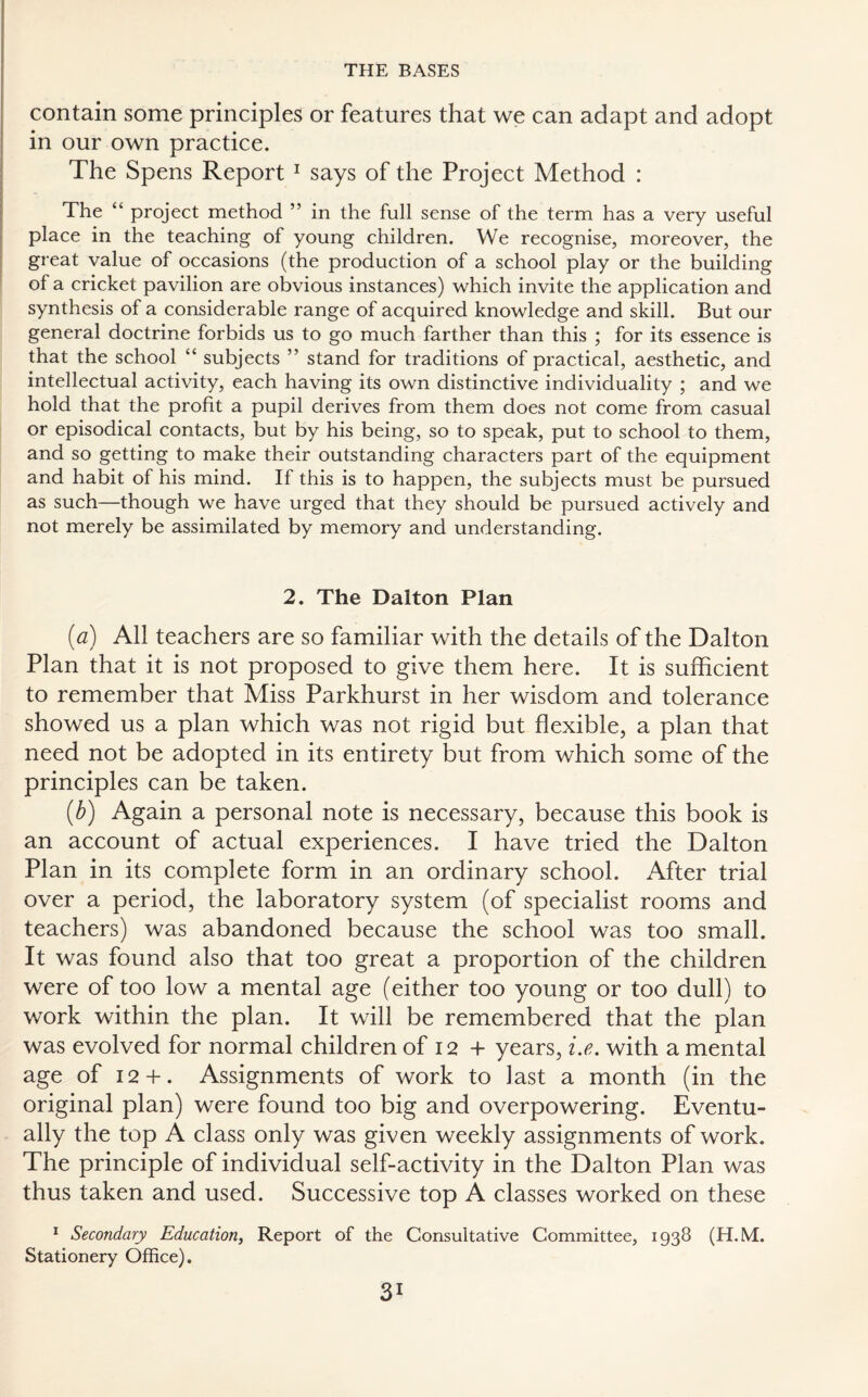 contain some principles or features that we can adapt and adopt in our own practice. The Spens Report 1 says of the Project Method : The “ project method ” in the full sense of the term has a very useful place in the teaching of young children. We recognise, moreover, the great value of occasions (the production of a school play or the building of a cricket pavilion are obvious instances) which invite the application and synthesis of a considerable range of acquired knowledge and skill. But our general doctrine forbids us to go much farther than this ; for its essence is that the school “ subjects ” stand for traditions of practical, aesthetic, and intellectual activity, each having its own distinctive individuality ; and we hold that the profit a pupil derives from them does not come from casual or episodical contacts, but by his being, so to speak, put to school to them, and so getting to make their outstanding characters part of the equipment and habit of his mind. If this is to happen, the subjects must be pursued as such—though we have urged that they should be pursued actively and not merely be assimilated by memory and understanding. 2. The Dalton Plan (a) All teachers are so familiar with the details of the Dalton Plan that it is not proposed to give them here. It is sufficient to remember that Miss Parkhurst in her wisdom and tolerance showed us a plan which was not rigid but flexible, a plan that need not be adopted in its entirety but from which some of the principles can be taken. (b) Again a personal note is necessary, because this book is an account of actual experiences. I have tried the Dalton Plan in its complete form in an ordinary school. After trial over a period, the laboratory system (of specialist rooms and teachers) was abandoned because the school was too small. It was found also that too great a proportion of the children were of too low a mental age (either too young or too dull) to work within the plan. It will be remembered that the plan was evolved for normal children of 12 + years, i.e. with a mental age of 12+ . Assignments of work to last a month (in the original plan) were found too big and overpowering. Eventu¬ ally the top A class only was given weekly assignments of work. The principle of individual self-activity in the Dalton Plan was thus taken and used. Successive top A classes worked on these 1 Secondary Education, Report of the Consultative Committee, 1938 (H.M. Stationery Office).
