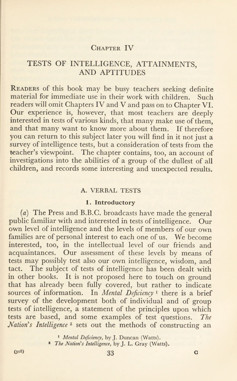 Chapter IV TESTS OF INTELLIGENCE, ATTAINMENTS, AND APTITUDES Readers of this book may be busy teachers seeking definite material for immediate use in their work with children. Such readers will omit Chapters IV and V and pass on to Chapter VI. Our experience is, however, that most teachers are deeply interested in tests of various kinds, that many make use of them, and that many want to know more about them. If therefore you can return to this subject later you will find in it not just a survey of intelligence tests, but a consideration of tests from the teacher’s viewpoint. The chapter contains, too, an account of investigations into the abilities of a group of the dullest of all children, and records some interesting and unexpected results. A. VERBAL TESTS 1. Introductory (ia) The Press and B.B.C. broadcasts have made the general public familiar with and interested in tests of intelligence. Our own level of intelligence and the levels of members of our own families are of personal interest to each one of us. We become interested, too, in the intellectual level of our friends and acquaintances. Our assessment of these levels by means of tests may possibly test also our own intelligence, wisdom, and tact. The subject of tests of intelligence has been dealt with in other books. It is not proposed here to touch on ground that has already been fully covered, but rather to indicate sources of information. In Mental Deficiency 1 there is a brief survey of the development both of individual and of group tests of intelligence, a statement of the principles upon which tests are based, and some examples of test questions. The Nation's Intelligence 2 sets out the methods of constructing an 1 Mental Deficiency, by J. Duncan (Watts). 2 The Nation's Intelligence, by J. L. Gray (Watts).