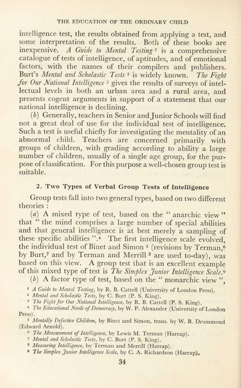 intelligence test, the results obtained from applying a test, and some interpretation of the results. Both of these books are inexpensive. A Guide to Mental Testing 1 is a comprehensive catalogue of tests of intelligence, of aptitudes, and of emotional factors, with the names of their compilers and publishers. Burt’s Mental and Scholastic Tests 2 is widely known. The Fight for Our National Intelligence 3 gives the results of surveys of intel¬ lectual levels in both an urban area and a rural area, and presents cogent arguments in support of a statement that our national intelligence is declining. (b) Generally, teachers in Senior and Junior Schools will find not a great deal of use for the individual test of intelligence. Such a test is useful chiefly for investigating the mentality of an abnormal child. Teachers are concerned primarily with groups of children, with grading according to ability a large number of children, usually of a single age group, for the pur¬ pose of classification. For this purpose a well-chosen group test is suitable. 2. Two Types of Verbal Group Tests of Intelligence Group tests fall into two general types, based on two different theories : (a) A mixed type of test, based on the “ anarchic view ” that “ the mind comprises a large number of special abilities and that general intelligence is at best merely a sampling of these specific abilities The first intelligence scale evolved, the individual test of Binet and Simon 5 (revisions by Terman,6 by Burt,7 and by Terman and Merrill8 are used to-day), was based on this view. A group test that is an excellent example of this mixed type of test is The Simplex Junior Intelligence Scale* (b) A factor type of test, based on the “ monarchic view ”, 1 A Guide to Mental Testing, by R. B. Cattell (University of London Press). 2 Mental and Scholastic Tests, by C. Burt (P. S. King). 3 The Fight for Our National Intelligence, by R. B. Cattell (P. S. King). 4 The Educational Needs of Democracy, by W. P. Alexander (University of London Press). 5 Mentally Defective Children, by Binet and Simon, trans. by W. B. Drummond (Edward Arnold). 6 The Measurement of Intelligence, by Lewis M. Terman (Harrap). 7 Mental and Scholastic Tests, by C. Burt (P. S. King). 8 Measuring Intelligence, by Terman and Merrill (Harrap). The Simplex Junior Intelligence Scale, by C. A. Richardson (Harrap). 9