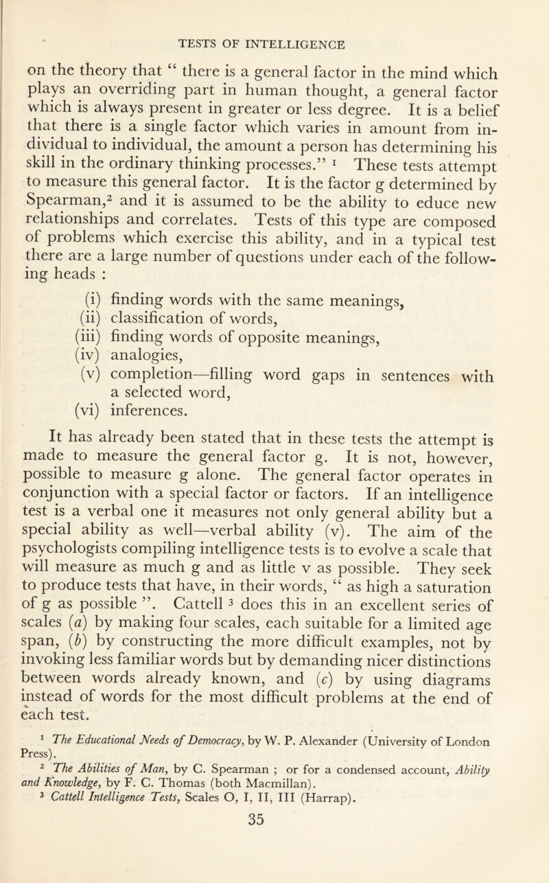 on the theory that “ there is a general factor in the mind which plays an overriding part in human thought, a general factor which is always present in greater or less degree. It is a belief that there is a single factor which varies in amount from in¬ dividual to individual, the amount a person has determining his skill in the ordinary thinking processes.” 1 These tests attempt to measure this general factor. It is the factor g determined by Spearman,2 and it is assumed to be the ability to educe new relationships and correlates. Tests of this type are composed of problems which exercise this ability, and in a typical test there are a large number of questions under each of the follow¬ ing heads : (i) finding words with the same meanings, (ii) classification of words, (iii) finding words of opposite meanings, (iv) analogies, (v) completion—filling word gaps in sentences with a selected word, (vi) inferences. It has already been stated that in these tests the attempt is made to measure the general factor g. It is not, however, possible to measure g alone. The general factor operates in conjunction with a special factor or factors. If an intelligence test is a verbal one it measures not only general ability but a special ability as well—verbal ability (v). The aim of the psychologists compiling intelligence tests is to evolve a scale that will measure as much g and as little v as possible. They seek to produce tests that have, in their words, “ as high a saturation of g as possible 55. Cattell 3 does this in an excellent series of scales (a) by making four scales, each suitable for a limited age span, (b) by constructing the more difficult examples, not by invoking less familiar words but by demanding nicer distinctions between words already known, and (c) by using diagrams instead of words for the most difficult problems at the end of each test. 1 The Educational Needs of Democracy, by W. P. Alexander (University of London Press). 2 The Abilities of Man, by C. Spearman ; or for a condensed account. Ability and Knowledge, by F. C. Thomas (both Macmillan). 3 Cattell Intelligence Tests, Scales O, I, II, III (Harrap).