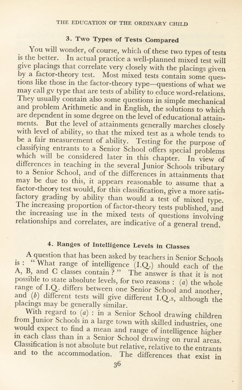 3. Two Types of Tests Compared You will wonder, of course, which of these two types of tests is the better. In actual practice a well-planned mixed test will give placings that correlate very closely with the placings given by a factor-theory test. Most mixed tests contain some ques¬ tions like those in the factor-theory type—questions of what we may call gv type that are tests of ability to educe word-relations. They usually contain also some questions in simple mechanical and problem Arithmetic and in English, the solutions to which are dependent in some degree on the level of educational attain¬ ments. But the level of attainments generally marches closely with level of ability, so that the mixed test as a whole tends to be a fair measurement of ability. Testing for the purpose of classifying entrants to a Senior School offers special problems which will be considered later in this chapter. In view of differences in teaching in the several Junior Schools tributary to a Senior School, and of the differences in attainments that may be due to this, it appears reasonable to assume that a factor-theory test would, for this classification, give a more satis¬ factory grading by ability than would a test of mixed type The increasing proportion of factor-theory tests published and the increasing use in the mixed tests of questions involving relationships and correlates, are indicative of a general trend 4. Ranges of Intelligence Levels in Glasses A question that has been asked by teachers in Senior Schools “ What range of intelligence (I.Q.) should each of the A, 13, and C classes contain ? 5 5 The answer is that it is not possible to state absolute levels, for two reasons : (a) the whole range of I.Q,. differs between one Senior School and another and (i) different tests will give different I.Q.s, although the placmgs may be generally similar. With regard to (a) : in a Senior School drawing children from Junior Schools m a large town with skilled industries one would expect to find a mean and range of intelligence higher in each class than in a Senior School drawing on rural areas. Classification is not absolute but relative, relative to the entrants and to the accommodation. The differences that exist in