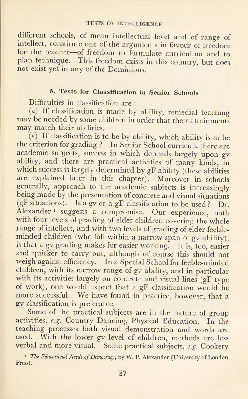 different schools, of mean intellectual level and of range of intellect, constitute one of the arguments in favour of freedom for the teacher of freedom to formulate curriculum and to plan technique. This freedom exists in this country, but does not exist yet in any of the Dominions. 5. Tests for Classification in Senior Schools Difficulties in classification are : [a) If classification is made by ability, remedial teaching may be needed by some children in order that their attainments may match their abilities. ib') If classification is to be by ability, which ability is to be the criterion for grading ? In Senior School curricula there are academic subjects, success in which depends largely upon gv ability, and there are practical activities of many kinds, in which success is largely determined by gF ability (these abilities are explained later in this chapter). Moreover in schools generally, approach to the academic subjects is increasingly being made by the presentation of concrete and visual situations (gF situations). Is a gv or a gF classification to be used ? Dr. Alexander 1 suggests a compromise. Our experience, both with four levels of grading of elder children covering the whole range of intellect, and with two levels of grading of elder feeble¬ minded children (who fall within a narrow span of gv ability), is that a gv grading makes for easier working. It is, too, easier and quicker to carry out, although of course this should not weigh against efficiency. In a Special School for feeble-minded children, with its narrow range of gv ability, and in particular with its activities largely on concrete and visual lines (gF type of work), one would expect that a gF classification would be more successful. We have found in practice, however, that a gv classification is preferable. Some of the practical subjects are in the nature of group activities, e.g. Country Dancing, Physical Education. In the teaching processes both visual demonstration and words are used. With the lower gv level of children, methods are less verbal and more visual. Some practical subjects, e.g. Cookery 1 The Educational Needs of Democracy, by W. P. Alexander (University of London Press).