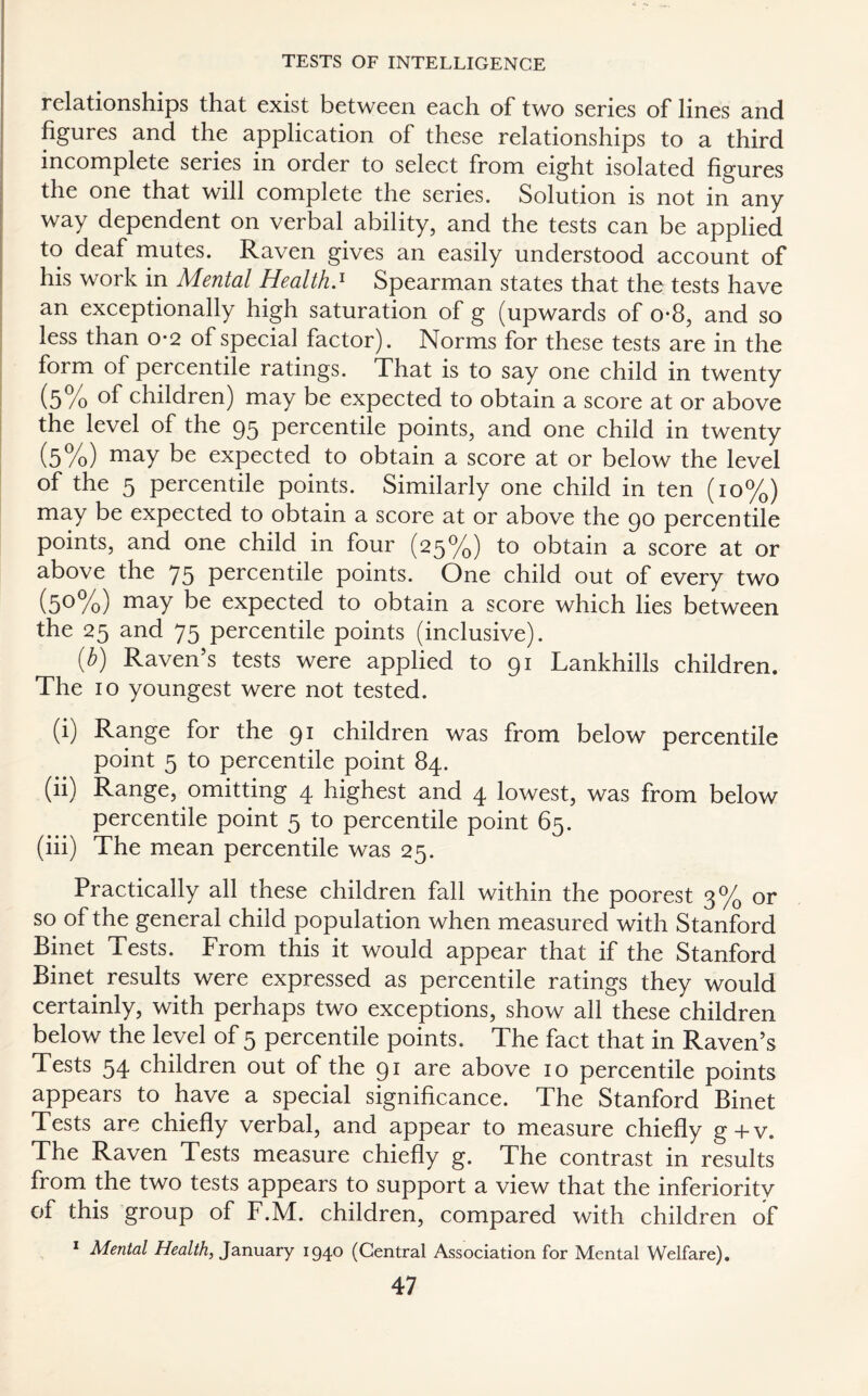 relationships that exist between each of two series of lines and figures and the application of these relationships to a third incomplete series in order to select from eight isolated figures the one that will complete the series. Solution is not in any way dependent on verbal ability, and the tests can be applied to deaf mutes. Raven gives an easily understood account of his work in Mental Health.1 Spearman states that the tests have an exceptionally high saturation of g (upwards of o*8, and so less than o*2 of special factor). Norms for these tests are in the form of percentile ratings. That is to say one child in twenty (5% °f children) may be expected to obtain a score at or above the level of the 95 percentile points, and one child in twenty (5%) maY be expected to obtain a score at or below the level of the 5 percentile points. Similarly one child in ten (10%) may be expected to obtain a score at or above the 90 percentile points, and one child in four (25%) to obtain a score at or above the 75 percentile points. One child out of every two (5°%) maY be expected to obtain a score which lies between the 25 and 75 percentile points (inclusive). {b) Raven’s tests were applied to 91 Lankhills children. The 10 youngest were not tested. (i) Range for the 91 children was from below percentile point 5 to percentile point 84. (ii) Range, omitting 4 highest and 4 lowest, was from below percentile point 5 to percentile point 65. (iii) The mean percentile was 25. Practically all these children fall within the poorest 3% or so of the general child population when measured with Stanford Binet Tests. From this it would appear that if the Stanford Binet results were expressed as percentile ratings they would certainly, with perhaps two exceptions, show all these children below the level of 5 percentile points. The fact that in Raven’s Tests 54 children out of the 91 are above 10 percentile points appears to have a special significance. The Stanford Binet Tests are chiefly verbal, and appear to measure chiefly g+v. The Raven Tests measure chiefly g. The contrast in results from the two tests appears to support a view that the inferiority of this group of F.M. children, compared with children of 1 Mental Health, January 1940 (Central Association for Mental Welfare).