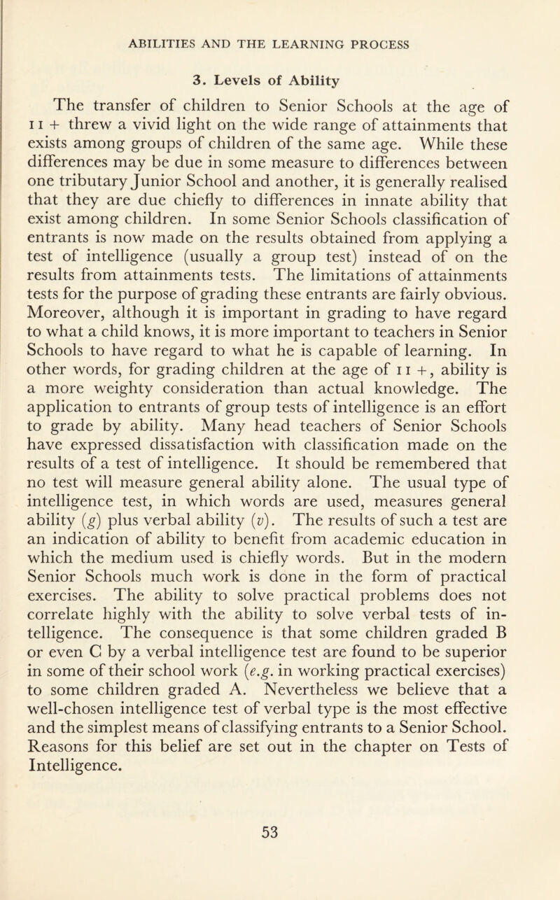 3. Levels of Ability The transfer of children to Senior Schools at the age of 11 + threw a vivid light on the wide range of attainments that exists among groups of children of the same age. While these differences may be due in some measure to differences between one tributary Junior School and another, it is generally realised that they are due chiefly to differences in innate ability that exist among children. In some Senior Schools classification of entrants is now made on the results obtained from applying a test of intelligence (usually a group test) instead of on the results from attainments tests. The limitations of attainments tests for the purpose of grading these entrants are fairly obvious. Moreover, although it is important in grading to have regard to what a child knows, it is more important to teachers in Senior Schools to have regard to what he is capable of learning. In other words, for grading children at the age of 11 +, ability is a more weighty consideration than actual knowledge. The application to entrants of group tests of intelligence is an effort to grade by ability. Many head teachers of Senior Schools have expressed dissatisfaction with classification made on the results of a test of intelligence. It should be remembered that no test will measure general ability alone. The usual type of intelligence test, in which words are used, measures general ability (g) plus verbal ability (v). The results of such a test are an indication of ability to benefit from academic education in which the medium used is chiefly words. But in the modern Senior Schools much work is done in the form of practical exercises. The ability to solve practical problems does not correlate highly with the ability to solve verbal tests of in¬ telligence. The consequence is that some children graded B or even C by a verbal intelligence test are found to be superior in some of their school work (e.g. in working practical exercises) to some children graded A. Nevertheless we believe that a well-chosen intelligence test of verbal type is the most effective and the simplest means of classifying entrants to a Senior School. Reasons for this belief are set out in the chapter on Tests of Intelligence.