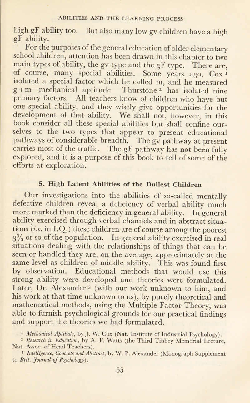 high gF ability too. But also many low gv children have a high gF ability. For the purposes of the general education of older elementary school children, attention has been drawn in this chapter to two main types of ability, the gv type and the gF type. There are, of course, many special abilities. Some years ago, Cox 1 isolated a special factor which he called m, and he measured g + m—mechanical aptitude. Thurstone 2 has isolated nine primary factors. All teachers know of children who have but one special ability, and they wisely give opportunities for the development of that ability. We shall not, however, in this book consider all these special abilities but shall confine our¬ selves to the two types that appear to present educational pathways of considerable breadth. The gv pathway at present carries most of the traffic. The gF pathway has not been fully explored, and it is a purpose of this book to tell of some of the efforts at exploration. 5. High Latent Abilities of the Dullest Children Our investigations into the abilities of so-called mentally defective children reveal a deficiency of verbal ability much more marked than the deficiency in general ability. In general ability exercised through verbal channels and in abstract situa¬ tions (i.e. in I.Q^.) these children are of course among the poorest 3% or so of the population. In general ability exercised in real situations dealing with the relationships of things that can be seen or handled they are, on the average, approximately at the same level as children of middle ability. This was found first by observation. Educational methods that would use this strong ability were developed and theories were formulated. Later, Dr. Alexander 3 (with our work unknown to him, and his work at that time unknown to us), by purely theoretical and mathematical methods, using the Multiple Factor Theory, was able to furnish psychological grounds for our practical findings and support the theories we had formulated. 1 Mechanical Aptitude, by J. W. Cox (Nat. Institute of Industrial Psychology). 2 Research in Education, by A. F. Watts (the Third Tibbey Memorial Lecture, Nat. Assoc, of Head Teachers). 3 Intelligence, Concrete and Abstract, by W. P. Alexander (Monograph Supplement to Brit. Journal of Psychology).