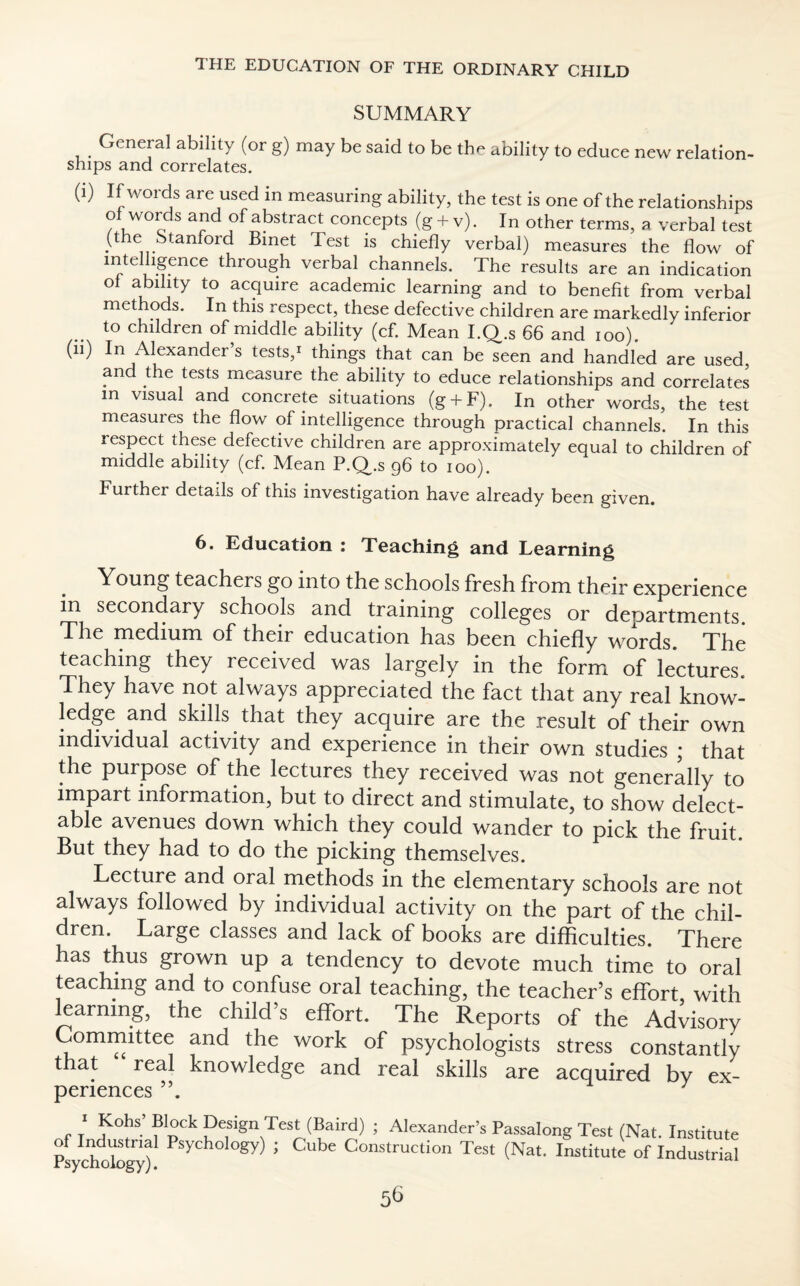 SUMMARY General ability (or g) may be said to be the ability to educe new relation¬ ships and correlates. (1) If words are used in measuring ability, the test is one of the relationships of words and of abstract concepts (g + v). In other terms, a verbal test .he Stanford Binet Test is chiefly verbal) measures the flow of mtclhgence through verbal channels. The results are an indication oi ability to acquire academic learning and to benefit from verbal methods. In this respect, these defective children are markedly inferior to children of middle ability (cf. Mean I.Q.s 66 and ioo). (n) In Alexander’s tests,* things that can be seen and handled are used, and the tests measure the ability to educe relationships and correlates m visual and concrete situations (g + F). In other words, the test measuies the flow of intelligence through practical channels. In this respect these defective children are approximately equal to children of middle ability (cf. Mean P.Q.s 96 to 100). Further details of this investigation have already been given. 6. Education : Teaching and Learning Young teachers go into the schools fresh from their experience in secondary schools and training colleges or departments. The medium of their education has been chiefly words. The teaching they received was largely in the form of lectures. They have not always appreciated the fact that any real know¬ ledge and skills that they acquire are the result of their own individual activity and experience in their own studies ; that the purpose of the lectures they received was not generally to impart information, but to direct and stimulate, to show delect¬ able avenues down which they could wander to pick the fruit. But they had to do the picking themselves. Lecture and oral methods in the elementary schools are not always followed by individual activity on the part of the chil¬ dren. Large classes and lack of books are difficulties. There has thus grown up a tendency to devote much time to oral teaching and to confuse oral teaching, the teacher’s effort with learning, the child’s effort. The Reports of the Advisory Committee and the work of psychologists stress constantly that real knowledge and real skills are acquired by ex¬ periences ‘ Kohs’ Block Design Test (Baird) ; Alexander’s Passalong Test (Nat. Institute of Industnal Psychology) ; Cube Construction Test (Nat. Institute of Industrial Psychology).