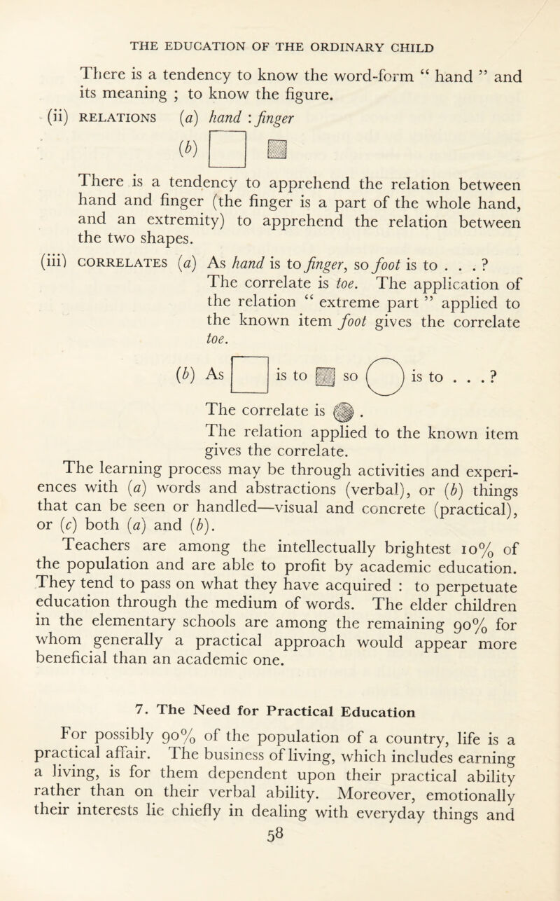 There is a tendency to know the word-form “ hand ” and its meaning ; to know the figure. (ii) relations (a) hand : finger There is a tendency to apprehend the relation between hand and finger (the finger is a part of the whole hand, and an extremity) to apprehend the relation between the two shapes. (in) correlates (a) As hand is to finger, so foot is to . . . ? The correlate is toe. The application of the relation “ extreme part ” applied to the known item foot gives the correlate toe. As is to so is to ... ? The correlate is |p . The relation applied to the known item gives the correlate. The learning process may be through activities and experi¬ ences with (a) words and abstractions (verbal), or (b) things that can be seen or handled—visual and concrete (practical), or (c) both (a) and (b). Teachers are among the intellectually brightest 10% of the population and are able to profit by academic education. They tend to pass on what they have acquired : to perpetuate education through the medium of words. The elder children in the elementary schools are among the remaining 90% for whom generally a practical approach would appear more beneficial than an academic one. 7. The Need for Practical Education For possibly 90% of the population of a country, life is a practical affair, dhe business of living, which includes earning a living, is for them dependent upon their practical ability rather than on their verbal ability. Moreover, emotionally their interests lie chiefly in dealing with everyday things and