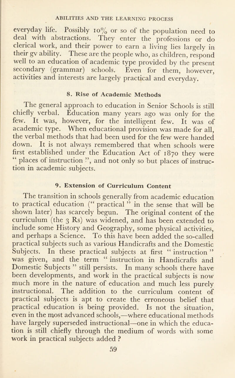 everyday life. Possibly 10% or so of the population need to deal with abstractions. They enter the professions or do clerical work, and their power to earn a living lies largely in their gv ability. These are the people who, as children, respond well to an education of academic type provided by the present secondary (grammar) schools. Even for them, however, activities and interests are largely practical and everyday. 8. Rise of Academic Methods The general approach to education in Senior Schools is still chiefly verbal. Education many years ago was only for the few. It was, however, for the intelligent few. It was of academic type. When educational provision was made for all, the verbal methods that had been used for the few were handed down. It is not always remembered that when schools were first established under the Education Act of 1870 they were “ places of instruction ”, and not only so but places of instruc¬ tion in academic subjects. 9. Extension of Curriculum Content The transition in schools generally from academic education to practical education (“ practical ” in the sense that will be shown later) has scarcely loegun. The original content of the curriculum (the 3 Rs) was widened, and has been extended to include some History and Geography, some physical activities, and perhaps a Science. To this have been added the so-called practical subjects such as various Handicrafts and the Domestic Subjects. In these practical subjects at first “ instruction ” was given, and the term “ instruction in Handicrafts and Domestic Subjects ” still persists. In many schools there have been developments, and work in the practical subjects is now much more in the nature of education and much less purely instructional. The addition to the curriculum content of practical subjects is apt to create the erroneous belief that practical education is being provided. Is not the situation, even in the most advanced schools,—where educational methods have largely superseded instructional—one in which the educa¬ tion is still chiefly through the medium of words with some work in practical subjects added ?