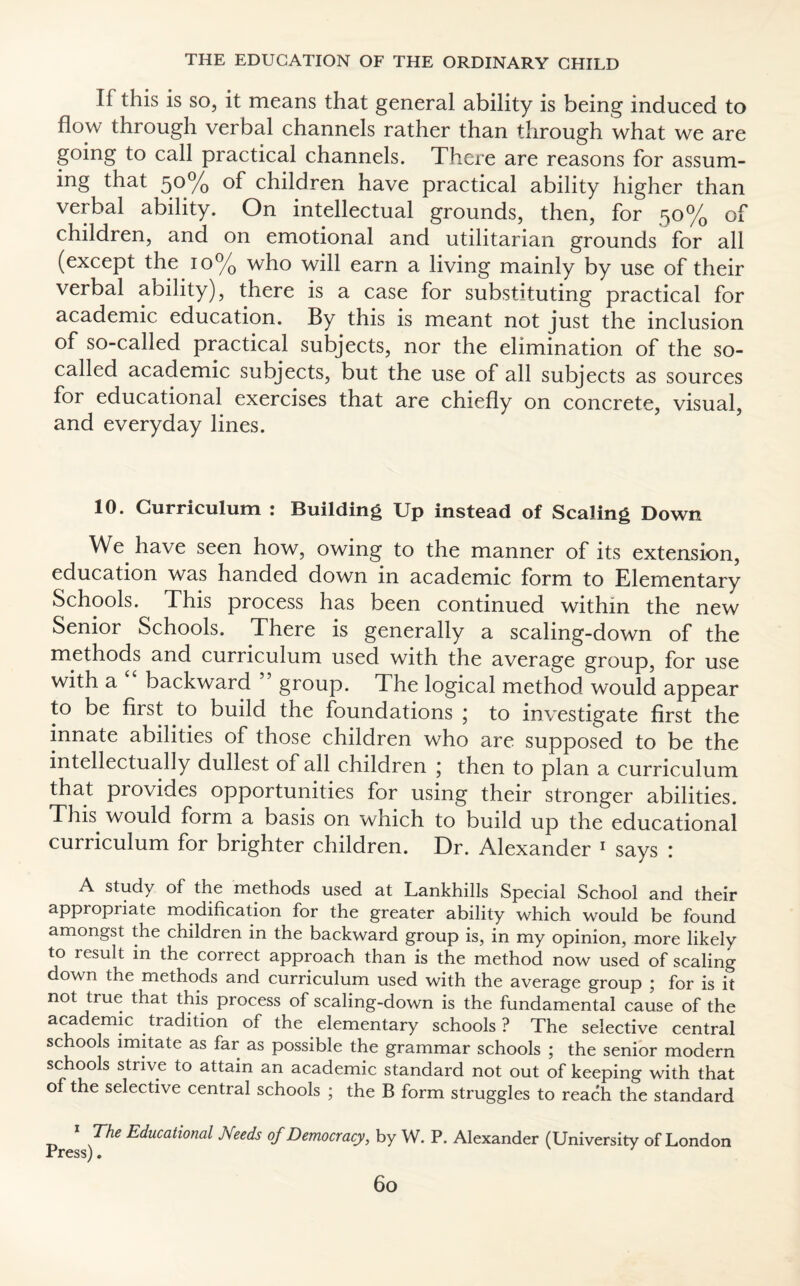 If this is so, it means that general ability is being induced to flow through verbal channels rather than through what we are going to call practical channels. There are reasons for assum¬ ing that 50% of children have practical ability higher than verbal ability. On intellectual grounds, then, for 50% of children, and on emotional and utilitarian grounds for all (except the 10% who will earn a living mainly by use of their verbal ability), there is a case for substituting practical for academic education. By this is meant not just the inclusion of so-called practical subjects, nor the elimination of the so- called academic subjects, but the use of all subjects as sources for educational exercises that are chiefly on concrete, visual, and everyday lines. 10. Curriculum : Building Up instead of Scaling Down We have seen how, owing to the manner of its extension, education was handed down in academic form to Elementary Schools. This process has been continued within the new Senior Schools. There is generally a scaling-down of the methods and curriculum used with the average group, for use with a “ backward ” group. The logical method would appear to be first to build the foundations ; to investigate first the innate abilities of those children who are supposed to be the intellectually dullest of all children j then to plan a curriculum that provides opportunities for using their stronger abilities. This would form a basis on which to build up the educational curriculum for brighter children. Dr. Alexander 1 says : A study of the methods used at Lankhills Special School and their appropriate modification for the greater ability which would be found amongst the children in the backward group is, in my opinion, more likely to result in the correct approach than is the method now used of scaling down the methods and curriculum used with the average group ; for is it not true that this process of scaling-down is the fundamental cause of the academic tradition of the elementary schools? The selective central schools imitate as far as possible the grammar schools ; the senior modern schools strive to attain an academic standard not out of keeping with that of the selective central schools ; the B form struggles to reach the standard 1 The Educational Needs of Democracy, by W. P. Alexander (University of London A X Cjg ) •