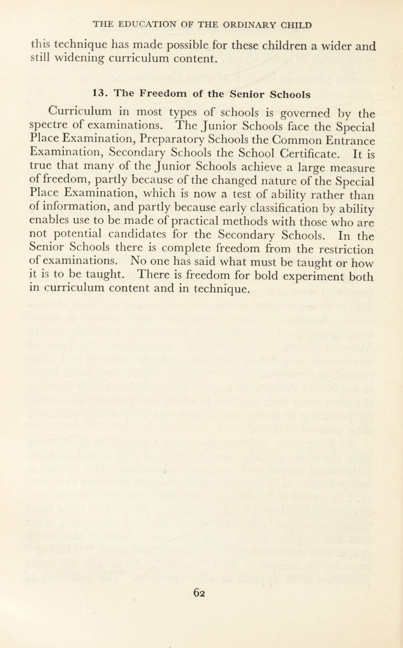 this technique has made possible for these children a wider and still widening curriculum content. 13. The Freedom of the Senior Schools Curriculum in most types of schools is governed by the spectre of examinations. The Junior Schools face the Special Place Examination, Preparatory Schools the Common Entrance Examination, Secondary Schools the School Certificate. It is true that many of the Junior Schools achieve a large measure of freedom, partly because of the changed nature of the Special Place Examination, which is now a test of ability rather than of information, and partly because early classification by ability enables use to be made of practical methods with those who are not potential candidates for the Secondary Schools. In the Senior Schools there is complete freedom from the restriction of examinations. No one has said what must be taught or how it is to be taught. There is freedom for bold experiment both in curriculum content and in technique.