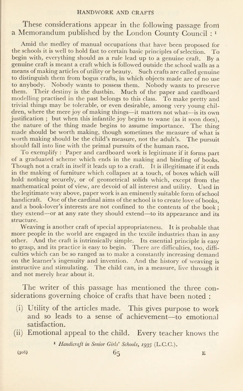 These considerations appear in the following passage front a Memorandum published by the London County Council : 1 Amid the medley of manual occupations that have been proposed for the schools it is well to hold fast to certain basic principles of selection. To begin with, everything should as a rule lead up to a genuine craft. By a genuine craft is meant a craft which is followed outside the school walls as a means of making articles of utility or beauty. Such crafts are called genuine to distinguish them from bogus crafts, in which objects made are of no use to anybody. Nobody wants to possess them. Nobody wants to preserve them. Their destiny is the dustbin. Much of the paper and cardboard modelling practised in the past belongs to this class. To make pretty and trivial things may be tolerable, or even desirable, among very young chil¬ dren, where the mere joy of making things—it matters not what—is its own justification ; but when this infantile joy begins to wane (as it soon does), the nature of the thing made begins to assume importance. The thing made should be worth making, though sometimes the measure of what is worth making should be the child’s measure, not the adult’s. The pursuit should fall into line with the primal pursuits of the human race. To exemplify : Paper and cardboard work is legitimate if it forms part of a graduated scheme which ends in the making and binding of books. Though not a craft in itself it leads up to a craft. It is illegitimate if it ends in the making of furniture which collapses at a touch, of boxes which will hold nothing securely, or of geometrical solids which, except from the mathematical point of view, are devoid of all interest and utility. Used in the legitimate way above, paper work is an eminently suitable form of school handicraft. One of the cardinal aims of the school is to create love of books, and a book-lover’s interests are not confined to the contents of the book ; they extend—or at any rate they should extend—to its appearance and its structure. Weaving is another craft of special appropriateness. It is probable that more people in the world are engaged in the textile industries than in any other. And the craft is intrinsically simple. Its essential principle is easy to grasp, and its practice is easy to begin. There are difficulties, too, diffi¬ culties which can be so ranged as to make a constantly increasing demand on the learner’s ingenuity and invention. And the history of weaving is instructive and stimulating. The child can, in a measure, live through it and not merely hear about it. The writer of this passage has mentioned the three con¬ siderations governing choice of crafts that have been noted : (i) Utility of the articles made. This gives purpose to work and so leads to a sense of achievement—to emotional satisfaction. (ii) Emotional appeal to the child. Every teacher knows the 1 Handicraft in Senior Girls’ Schools, igjg (L.C.C.).