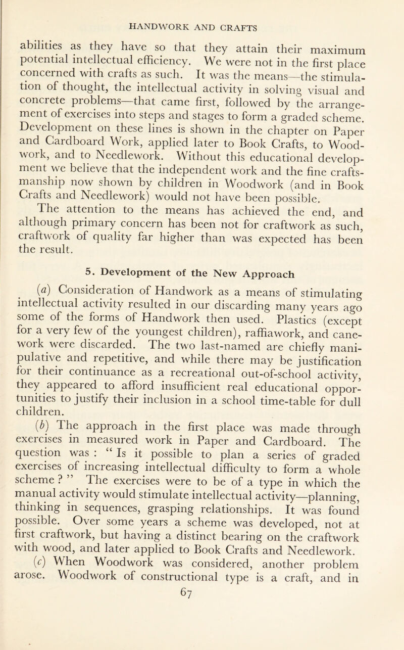 abilities as they have so that they attain their maximum potential intellectual efficiency. We were not in the first place concerned with crafts as such. It was the means—the stimula¬ tion of thought, the intellectual activity in solving visual and concrete problems—that came first, followed by the arrange¬ ment of exercises into steps and stages to form a graded scheme. Development on these lines is shown in the chapter on Paper and Cardboard Work, applied later to Book Crafts, to Wood¬ work, and to Needlework. Without this educational develop¬ ment we believe that the independent work and the fine crafts¬ manship now shown by children in Woodwork (and in Book Ciafts and Needlework) would not have been possible. The attention to the means has achieved the end, and although primary concern has been not for craftwork as such, craftwork of quality far higher than was expected has been the result. 5. Development of the New Approach (a) Consideration of Handwork as a means of stimulating intellectual activity resulted m our discarding many years ago some of the forms of Handwork then used. Plastics (except for a very few of the youngest children), raffia work, and cane- work were discarded. The two last-named are chiefly mani¬ pulative and repetitive, and while there may be justification for their continuance as a recreational out-of-school activity, they appeared to afford insufficient real educational oppor¬ tunities to justify their inclusion in a school time-table for dull children. (^) The approach in the first place was made through exercises in measured work in Paper and Cardboard. The question was : “ Is it possible to plan a series of graded exercises of increasing intellectual difficulty to form a whole scheme? ” The exercises were to be of a type in which the manual activity would stimulate intellectual activity—planning, thinking in sequences, grasping relationships. It was found possible. Over some years a scheme was developed, not at first craftwork, but having a distinct bearing on the craftwork with wood, and later applied to Book Crafts and Needlework. (c) When Woodwork was considered, another problem arose. Woodwork of constructional type is a craft, and in