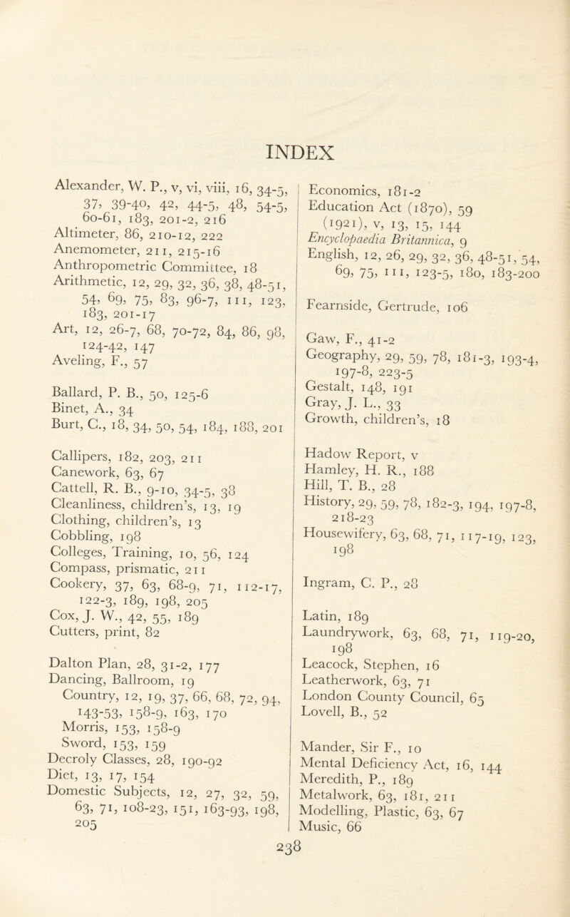 INDEX Alexander, W. P., v, vi, viii, 16, 34-5, 37> 39-4°, 42, 44-5, 4%, 54~5> 60-61, 183, 201-2, 216 Altimeter, 86, 210-12, 222 Anemometer, 211, 215-16 Anthropometric Committee, 18 Arithmetic, 12, 29, 32, 36, 38, 48-51, 54> 69, 75, 83, 96-7, hi, 123, 183, 201-17 Art, 12, 26-7, 68, 70-72, 84, 86, 98, 124-42, 147 Aveling, F., 57 Ballard, P. B., 50, 125-6 Binet, A., 34 Buit, C., 18, 34, 50, 54, 184, 188, 201 Callipers, 182, 203, 211 Canework, 63, 67 Cattell, R. B., 9-10, 34-5, 38 Cleanliness, children’s, 13, 19 Clothing, children’s, 13 Cobbling, 198 Colleges, Training, 10, 56, 124 Compass, prismatic, 211 Cookery, 37, 63, 68-9, 71, 112-17, 122-3, 189, 198, 205 Cox, J. W., 42, 55, 189 Cutters, print, 82 Dalton Plan, 28, 31-2, 177 Dancing, Ballroom, 19 Country, 12, 19, 37, 66, 68, 72, 94, l43~53> 158-9, 163, 170 Morris, 153, 158-9 Sword, 153, 159 Decroly Classes, 28, 190-92 Diet, 13, 17, 154 Domestic Subjects, 12, 27, 32, 59, 63, 71, 108-23, I5I, 163-93, 198, 205 Economics, 181-2 Education Act (1870), 59 (r92i), v, 13, 15, 144 Encyclopaedia Britannic a ^ 9 English, 12, 26, 29, 32, 36, 48-51, 54, 69, 75, hi, 123-5, 180, 183 -200 Fearnside, Gertrude, 106 Gaw, F., 41-2 Geography, 29, 59, 78, 181-3, 193-4, !97-8, 223-5 Gestalt, 148, 191 Gray, J. L., 33 Growth, children’s, 18 Hadow Report, v Hamley, H. R., 188 Hill, T. B., 28 History, 29, 59, 78, 182-3, 194, 197-8, 218-23 Housewifery, 63, 68, 71, 117-19, 123, 198 Ingram, C. P., 28 Latin, 189 Laundrywork, 63, 68, 71, 119-20, 198 Leacock, Stephen, 16 Leatherwork, 63, 71 London County Council, 65 Lovell, B., 52 Mander, Sir F., 10 Mental Deficiency Act, 16, 144 Meredith, P., 189 Metalwork, 63, 181, 211 Modelling, Plastic, 63, 67 Music, 66