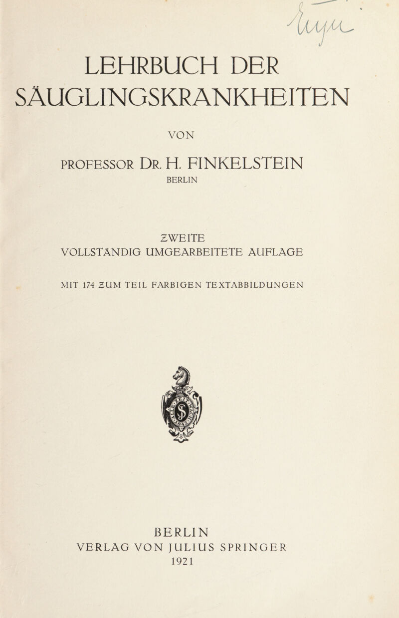 % yiVt J LEHRBUCH DER SÄUGLINGSKRANKHEITEN VON Professor Dr. H. FINKELSTEIN BERLIN ZWEITE VOLLSTÄNDIG UMGEARBEITETE AUFLAGE MIT 174 BUM TEIL FARBIGEN TEXTABBILDUNGEN BERLIN VERLAG VON JULIUS SPRINGER 1921