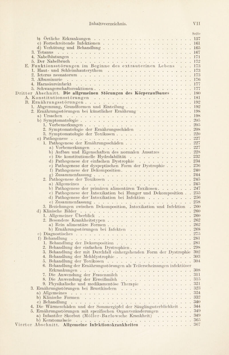 Seite b) Örtliche Erkrankungen.157 c) Fortschreitende Infektionen.161 d) Verhütung und Behandlung.165 3. Tetanus.167 4. Nabelblutungen.171 5. Der Nabelbruch .172 E. Funktionsstörungen im Beginne des extrauterinen Lebens . . . 173 1. Haut- und Sckleimhauterythem.173 2. Icterus neonatorum.173 3. Albuminurie.176 4. Harnsäureinfarkt.177 5. Schwangerschaftsreaktionen.177 ritter Abschnitt. Die allgemeinen Störungen des Körperaufbaues.180 A. Konstitutionsstörungen.181 B. Ernährungsstörungen.192 1. Abgrenzung, Grundformen und Einteilung.192 2. Ernährungsstörungen bei künstlicher Ernährung.19S a) Ursachen.198 b) Symptomatologie.205 1. Vorbemerkungen.205 2. Symptomatologie der Ernährungsschäden .208 3. Symptomatologie der Toxikosen.220 c) Pathogenese.227 1. Pathogenese der Ernährungsschäden.227 a) Vorbemerkungen.227 b) Aufbau und Eigenschaften des normalen Ansatzes.228 c) Die konstitutionelle Hydrolabilität.232 d) Pathogenese der einfachen Dystrophie.234 e) Pathogenese der dyspeptischen Form der Dystrophie.236 f) Pathogenese der Dekomposition. 240 g) Zusammenfassung.244 2. Pathogenese der Toxikosen . .. 245 a) Allgemeines .245 b) Pathogenese der primären alimentären Toxikosen.. 247 c) Pathogenese der Intoxikation bei Hunger und Dekomposition . . 255 d) Pathogenese der'Intoxikation bei Infektion .......... 256 e) Zusammenfassung. 258 3. Beziehungen zwischen Dekomposition, Intoxikation und Infektion . 260 cl) Klinische Bilder. 260 1. Allgemeiner Überblick.260 2. Besondere Krankheitstypen.262 a) Rein alimentäre Formen. 262 b) Ernährungsstörungen bei Infekten.268 e) Diagnostisches.275 f) Behandlung.281 1. Behandlung der Dekomposition.281 2. Behandlung der einfachen Dystrophien. 298 3. Behandlung der mit Durchfall einhergehenden Form der Dystrophie 302 4. Behandlung der Mehldystrophie.303 5. Behandlung der Toxikosen.304 6. Behandlung der Ernährungsstörungen als Teilerscheinungen infektiöser Erkrankungen. 308 7. Die Anwendung der Frauenmilch.311 8. Die Anwendung der Eiweißmilch.315 9. Physikalische und medikamentöse Therapie .321 3. Ernährungsstörungen bei Brustkindern . ..323 a) Allgemeines.324 b) Klinische Formen.332 c) Behandlung ..340 4. Die Wärmeschäden und der Sommergipfel der Säuglingssterblichkeit . . . 344 5. Ernährungsstörungen mit spezifischen Organveränderungen.349 a) Infantiler Skorbut (Möller-Barlowsche Krankheit) .349 b) Keratomalacie ..365 ierter Abschnitt. Allgemeine Infektionskrankheiten .367