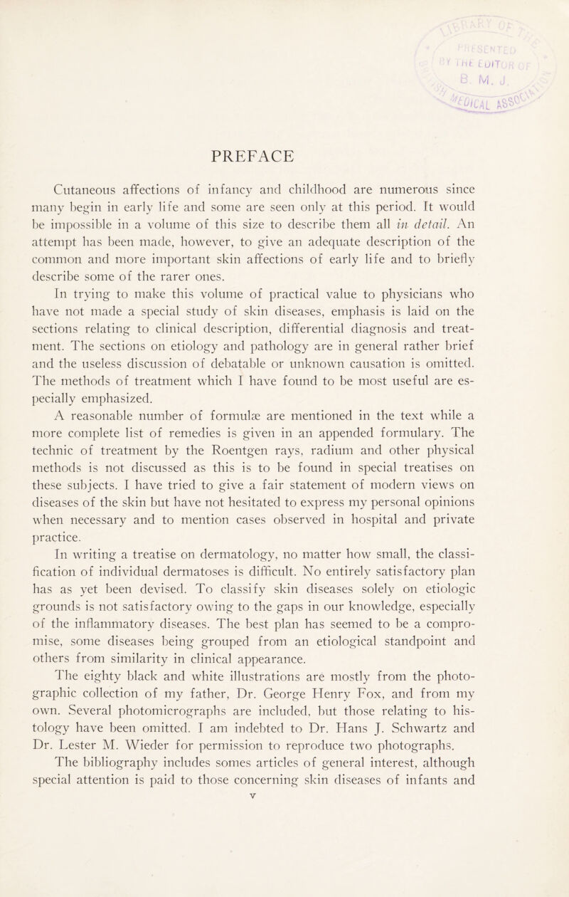 PREFACE 3. t'\ U I i A Cutaneous affections of infancy and childhood are numerous since many begin in early life and some are seen only at this period. It would be impossible in a volume of this size to describe them all in detail. An attempt has been made, however, to give an adequate description of the common and more important skin affections of early life and to briefly describe some of the rarer ones. In trying to make this volume of practical value to physicians who have not made a special study of skin diseases, emphasis is laid on the sections relating to clinical description, differential diagnosis and treat¬ ment. The sections on etiology and pathology are in general rather brief and the useless discussion of debatable or unknown causation is omitted. The methods of treatment which 1 have found to be most useful are es¬ pecially emphasized. A reasonable number of formulae are mentioned in the text while a more complete list of remedies is given in an appended formulary. The technic of treatment by the Roentgen rays, radium and other physical methods is not discussed as this is to be found in special treatises on these subjects. I have tried to give a fair statement of modern views on diseases of the skin but have not hesitated to express my personal opinions when necessary and to mention cases observed in hospital and private practice. In writing a treatise on dermatology, no matter how small, the classi¬ fication of individual dermatoses is difficult. No entirely satisfactory plan has as yet been devised. To classify skin diseases solely on etiologic grounds is not satisfactory owing to the gaps in our knowledge, especially of the inflammatory diseases. The best plan has seemed to be a compro¬ mise, some diseases being grouped from an etiological standpoint and others from similarity in clinical appearance. The eighty black and white illustrations are mostly from the photo¬ graphic collection of my father, Dr. George Henry Fox, and from my own. Several photomicrographs are included, but those relating to his¬ tology have been omitted. I am indebted to Dr. Hans J. Schwartz and Dr. Lester M. Wieder for permission to reproduce two photographs. The bibliography includes somes articles of general interest, although special attention is paid to those concerning skin diseases of infants and