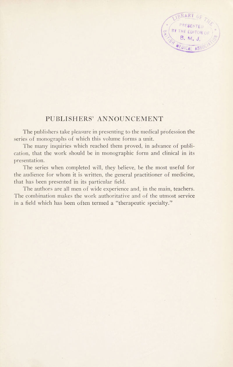 /vV ok ar y / */ P^fSENTEu p( Sr THE editor t S xp\ 8. M. J. v oi PUBLISHERS’ ANNOUNCEMENT The publishers take pleasure in presenting to the medical profession the series of monographs of which this volume forms a unit. The many inquiries which reached them proved, in advance of publi¬ cation, that the work should be in monographic form and clinical in its presentation. The series when completed will, they believe, be the most useful for the audience for whom it is written, the general practitioner of medicine, that has been presented in its particular field. The authors are all men of wide experience and, in the main, teachers. The combination makes the work authoritative and of the utmost service in a field which has been often termed a ‘‘therapeutic specialty.’’