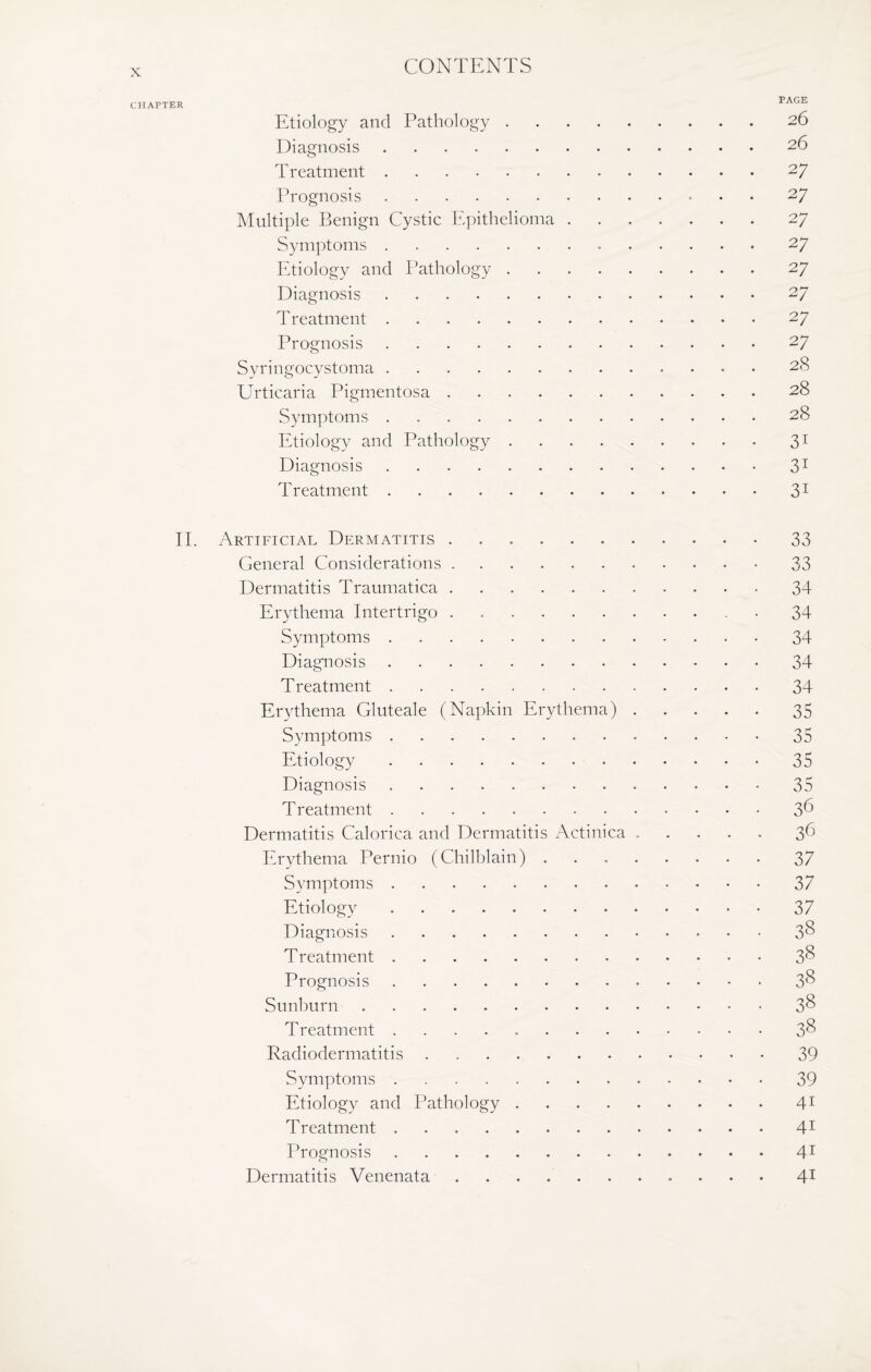 CHAPTER PAGE Etiology and Pathology.26 Diagnosis.26 Treatment.27 Prognosis.27 Multiple Benign Cystic Epithelioma.27 Symptoms.27 Etiology and Pathology.27 Diagnosis.27 Treatment.27 Prognosis.27 Syringocystoma. 28 Urticaria Pigmentosa.28 Symptoms.28 Etiology and Pathology.31 Diagnosis.31 Treatment.31 II. Artificial Dermatitis ..33 General Considerations.33 Dermatitis Traumatica.34 Erythema Intertrigo . . . 34 Symptoms.34 Diagnosis.34 Treatment.34 Erythema Gluteale (Napkin Erythema).35 Symptoms.35 Etiology.35 Diagnosis.35 Treatment.3^ Dermatitis Calorica and Dermatitis Actinica.36 Erythema Pernio (Chilblain) ..37 Symptoms.37 Etiology. 37 Diagnosis.3§ Treatment.3^ Prognosis.3& Sunburn.3& Treatment ..3& Radiodermatitis.39 Symptoms.39 Etiology and Pathology.41 Treatment.41 Prognosis.41 Dermatitis Venenata .. 41