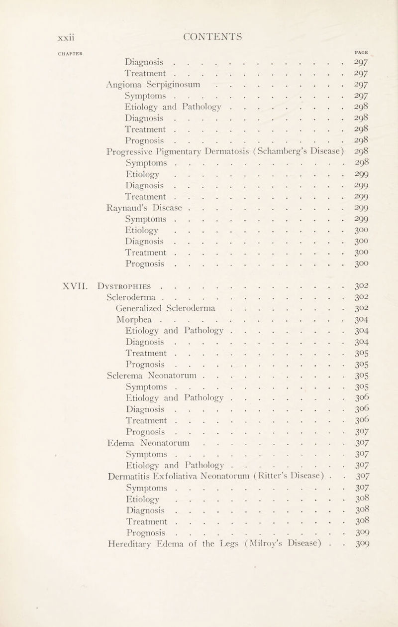 CHAPTER PAGE Diagnosis. 297 T reatment.297 Angioma Serpiginosum.297 Symptoms.297 Etiology and Pathology.298 Diagnosis.298 Treatment.298 Prognosis.298 Progressive Pigmentary Dermatosis (Schamberg’s Disease) 298 Symptoms.298 Etiology.299 Diagnosis.299 Treatment. 299 Raynaud’s Disease.299 Symptoms.299 Etiology.300 Diagnosis. 300 Treatment.3°° Prognosis.300 XVII. Dystrophies.302 Scleroderma.302 Generalized Scleroderma.302 Morphea.3°4 Etiology and Pathology. 304 Diagnosis.304 Treatment.3°5 Prognosis.3°5 Sclerema Neonatorum.3°5 Symptoms.3°5 Etiology and Pathology.306 Diagnosis.3°6 Treatment. 3°6 Prognosis ..3°7 Edema Neonatorum.3°7 Symptoms.3°7 Etiology and Pathology.307 Dermatitis Exfoliativa Neonatorum (Ritter’s Disease) . . 307 Symptoms.3°7 Etiology.3°8 Diagnosis.3°^ Treatment.3°S Prognosis.3°9 Hereditary Edema of the Legs (Milroy’s Disease) . . 309