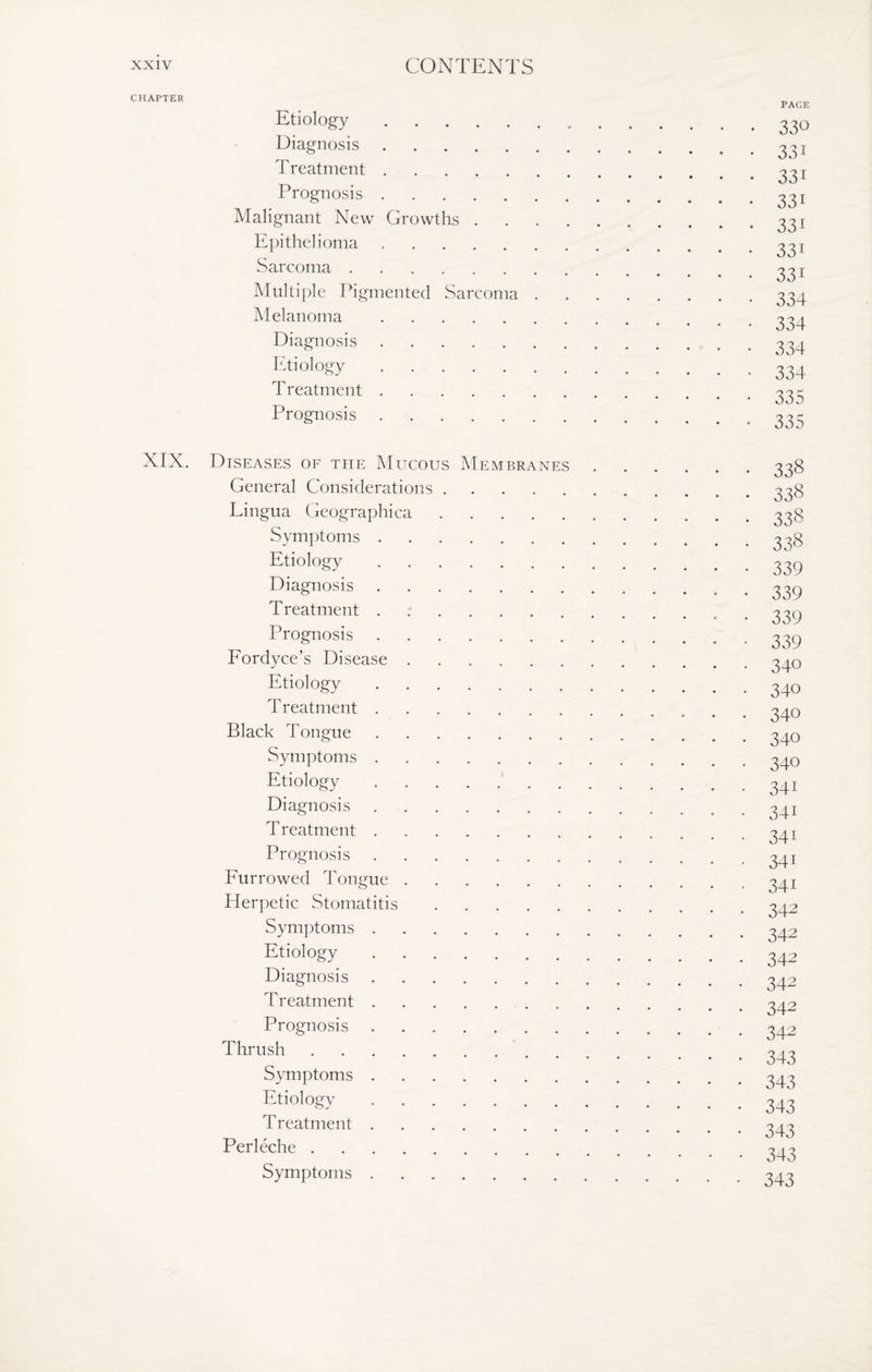 CHAPTER XIX. Etiology. Diagnosis. Treatment. Prognosis. Malignant New Growths . Epithelioma. Sarcoma. Multiple Pigmented Sarcoma Melanoma. Diagnosis. Etiology. Treatment. Prognosis. PAGE 330 331 331 331 331 331 33i 334 334 334 334 335 335 Diseases of the Mucous Membranes General Considerations Lingua Geographica Symptoms Etiology Diagnosis Treatment Prognosis Fordyce’s Disease Etiology T reatment Black Tongue Symptoms Etiology Diagnosis T reatment Prognosis Furrowed Tongue Herpetic Stomatitis Symptoms Etiology Diagnosis Treatment Prognosis Thrush Symptoms Etiology Treatment Perleche . Symptoms 338 338 338 338 339 339 339 339 340 340 340 340 340 341 341 34i 34i 341 342 342 342 342 342 342 343 343 343 343 343 343