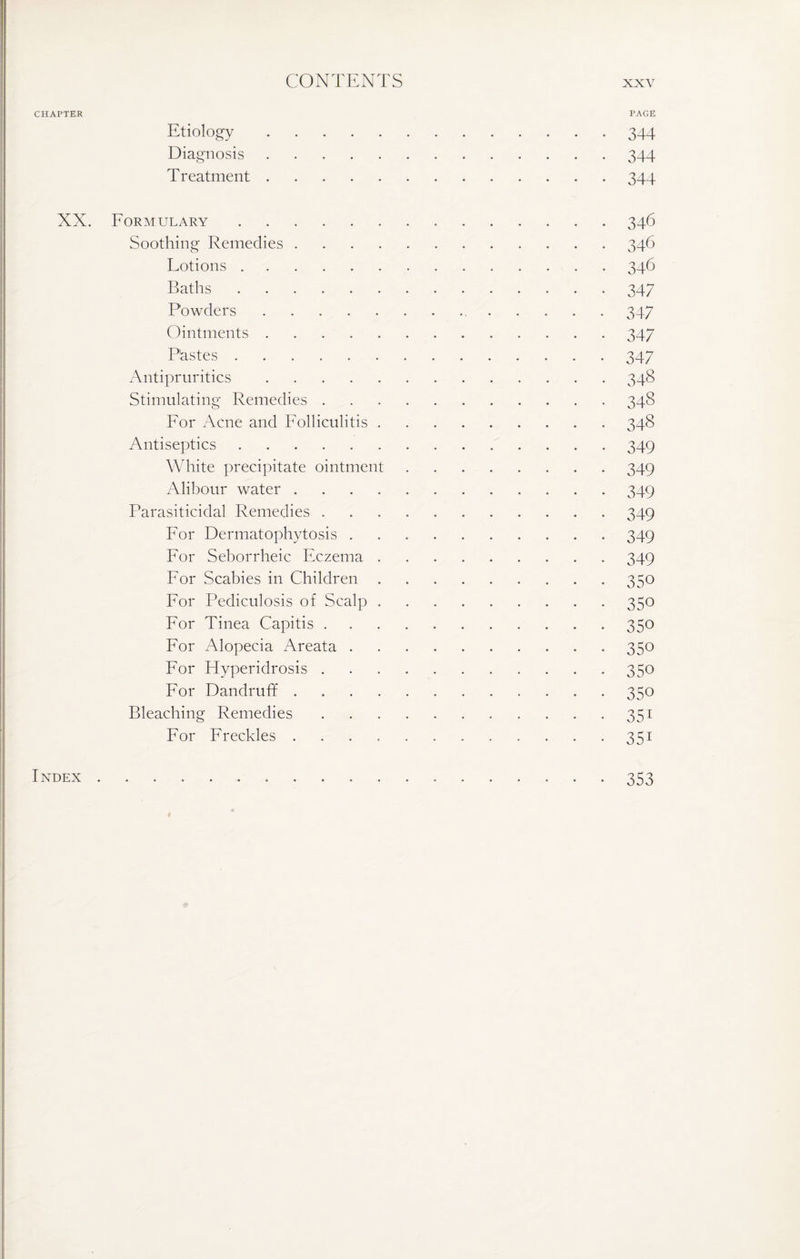 CHAPTER PAGE Etiology.344 Diagnosis.344 Treatment.344 XX. Formulary.346 Soothing Remedies.346 Lotions.346 Baths.347 Powders. 347 Ointments.347 Pastes.347 Antipruritics.348 Stimulating Remedies.348 For Acne and Folliculitis. 348 Antiseptics.349 White precipitate ointment.349 Alibour water.349 Parasiticidal Remedies ..349 For Dermatophytosis.349 For Seborrheic Eczema.349 For Scabies in Children.350 For Pediculosis of Scalp.350 For Tinea Capitis.350 For Alopecia Areata.350 For Hyperidrosis.350 For Dandruff . 350 Bleaching Remedies.351 For Freckles.351 Index. 353