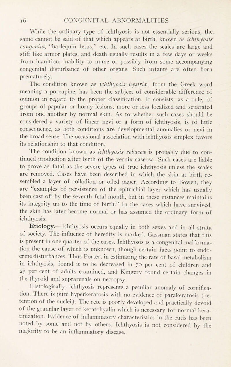 While the ordinary type of ichthyosis is not essentially serious, the. same cannot be said of that which appears at birth, known as ichthyosis congenita, “harlequin fetus,’’ etc. In such cases the scales are large and stiff like armor plates, and death usually results in a few days or weeks from inanition, inability to nurse or possibly from some accompanying congenital disturbance of other organs. Such infants are often born prematurely. The condition known as ichthyosis hystrix, from the Greek word meaning a porcupine, has been the subject of considerable difference of opinion in regard to the proper classification. It consists, as a rule, of groups of papular or horny lesions, more or less localized and separated from one another by normal skin. As to whether such cases should be considered a variety of linear nevi or a form of ichthyosis, is of little consequence, as both conditions are developmental anomalies or nevi in the broad sense. The occasional association with ichthyosis simplex favors its relationship to that condition. The condition known as ichthyosis sebacea is probably due to con¬ tinued production after birth of the vernix caseosa. Such cases are liable to prove as fatal as the severe types of true ichthyosis unless the scales are removed. Cases have been described in which the skin at birth re¬ sembled a layer of collodion or oiled paper. According to Bowen, they are “examples of persistence of the epitrichial layer which has usually been cast off by the seventh fetal month, but in these instances maintains its integrity up to the time of birth.” In the cases which have survived, the skin has later become normal or has assumed the ordinary form of ichthyosis. Etiology.—Ichthyosis occurs equally in both sexes and in all strata of society. The influence of heredity is marked. Gassman states that this is present in one quarter of the cases. Ichthyosis is a congenital malforma¬ tion the cause of which is unknown, though certain facts point to endo¬ crine disturbances. Thus Porter, in estimating the rate of basal metabolism in ichthyosis, found it to be decreased in 70 per cent of children and 25 per cent of adults examined, and Kingery found certain changes in the thyroid and suprarenals on necropsy. Histologically, ichthyosis represents a peculiar anomaly of cornifica- tion. There is pure hyperkeratosis with no evidence of parakeratosis (re¬ tention of the nuclei). The rete is poorly developed and practically devoid of the granular layer of keratohyalin which is necessary for normal kera- tinization. Evidence of inflammatory characteristics in the cutis has been noted by some and not by others. Ichthyosis is not considered by the majority to be an inflammatory disease.
