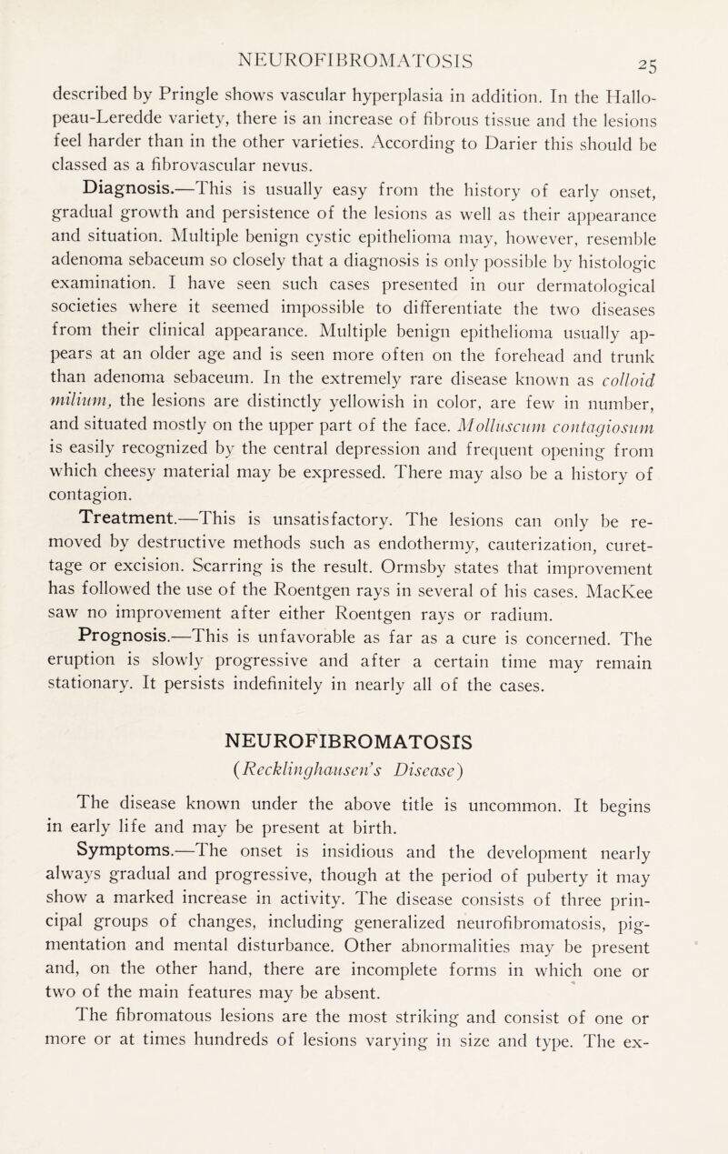 NEUROFIBROMATOSIS described by Pringle shows vascular hyperplasia in addition. In the Hallo- peau-Leredde variety, there is an increase of fibrous tissue and the lesions feel harder than in the other varieties. According to Darier this should be classed as a fibrovascular nevus. Diagnosis.—This is usually easy from the history of early onset, gradual growth and persistence of the lesions as well as their appearance and situation. Multiple benign cystic epithelioma may, however, resemble adenoma sebaceum so closely that a diagnosis is only possible by histologic examination. I have seen such cases presented in our dermatological societies where it seemed impossible to differentiate the two diseases from their clinical appearance. Multiple benign epithelioma usually ap¬ pears at an older age and is seen more often on the forehead and trunk than adenoma sebaceum. In the extremely rare disease known as colloid milium, the lesions are distinctly yellowish in color, are few in number, and situated mostly on the upper part of the face. Molluscum contagiosum is easily recognized by the central depression and frequent opening from which cheesy material may be expressed. There may also be a history of contagion. Treatment.—This is unsatisfactory. The lesions can only be re¬ moved by destructive methods such as endothermy, cauterization, curet¬ tage or excision. Scarring is the result. Ormsby states that improvement has followed the use of the Roentgen rays in several of his cases. MacKee saw no improvement after either Roentgen rays or radium. Prognosis.—This is unfavorable as far as a cure is concerned. The eruption is slowly progressive and after a certain time may remain stationary. It persists indefinitely in nearly all of the cases. NEUROFIBROMATOSIS (Recklinghausen's Disease) The disease known under the above title is uncommon. It begins in early life and may be present at birth. Symptoms.—The onset is insidious and the development nearly always gradual and progressive, though at the period of puberty it may show a marked increase in activity. The disease consists of three prin¬ cipal groups of changes, including generalized neurofibromatosis, pig¬ mentation and mental disturbance. Other abnormalities may be present and, on the other hand, there are incomplete forms in which one or two of the main features may be absent. The fibromatous lesions are the most striking and consist of one or more or at times hundreds of lesions varying in size and type. The ex-