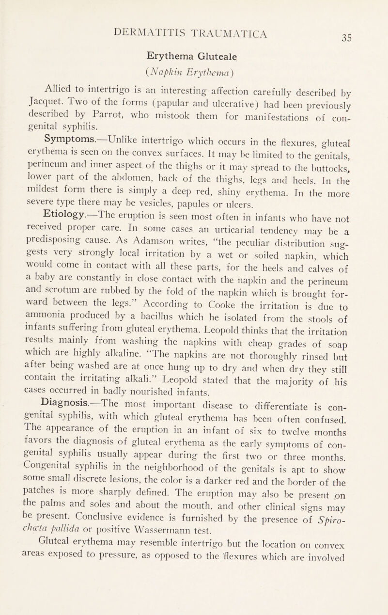 DERMATITIS TRAUMATICA 35 Erythema Gluteale (Napkin Erythema ) Allied to intertrigo is an interesting affection carefully described by Jacquet. Two of the forms (papular and ulcerative) had been previously desciibed by Paiiot, who mistook them for manifestations of con¬ genital syphilis. Symptoms.—Unlike intertrigo which occurs in the flexures, gluteal erythema is seen on the convex surfaces. It may be limited to the genitals, perineum and inner aspect of the thighs or it may spread to the buttocks, lower part of the abdomen, back of the thighs, legs and heels. In the mildest form there is simply a deep red, shiny erythema. In the more severe type there may be vesicles, papules or ulcers. Etiology. 1 he eruption is seen most often in infants who have not received proper care. In some cases an urticarial tendency may be a predisposing cause. As Adamson writes, “the peculiar distribution sug¬ gests very strongly local irritation by a wet or soiled napkin, which would come in contact with all these parts, for the heels and calves of a baby are constantly in close contact with the napkin and the perineum and sciotum are rubbed by the fold of the napkin which is brought for¬ ward between the legs. According to Cooke the irritation is due to ammonia produced by a bacillus which he isolated from the stools of infants suffering from gluteal erythema. Leopold thinks that the irritation results mainly from washing the napkins with cheap grades of soap which aie highly alkaline. “The napkins are not thoroughly rinsed but after being washed are at once hung up to dry and when dry they still contain the irritating alkali. Leopold stated that the majority of his cases occurred in badly nourished infants. Diagnosis.—The most important disease to differentiate is con¬ genital syphilis, with which gluteal erythema has been often confused. The appearance of the eruption in an infant of six to twelve months favors the diagnosis of gluteal erythema as the early symptoms of con¬ genital syphilis usually appear during the first two or three months. Congenital syphilis in the neighborhood of the genitals is apt to show some small discrete lesions, the color is a darker red and the border of the patches is more sharply defined. The eruption may also be present on the palms and soles and about the mouth, and other clinical signs may be present. Conclusive evidence is furnished by the presence of Spiro- chccta pallida or positive Wassermann test. Gluteal erythema may resemble intertrigo but the location on convex areas exposed to pressure, as opposed to the flexures which are involved