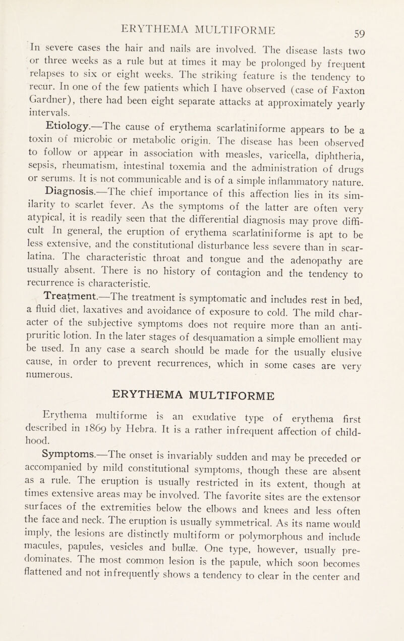 In severe esses the hair and nails are involved. The disease lasts two 01 tin ee weeks as a rule but at times it may be prolonged by frequent relapses to six 01 eight weeks. I he striking feature is the tendency to recur. In one of the few patients which I have observed (case of Faxton Gardner), there had been eight separate attacks at approximately yearly intervals. Etiology.—The cause of erythema scarlatiniforme appears to be a toxin of microbic or metabolic origin, the disease has been observed to follow or appear in association with measles, varicella, diphtheria, sepsis, rheumatism, intestinal toxemia and the administration of drugs 01 serums. It is not communicable and is of a simple inflammatory nature. Diagnosis.—The chief importance of this affection lies in its sim¬ ilarity to scarlet fever. As the symptoms of the latter are often very atypical, it is readily seen that the differential diagnosis may prove diffi¬ cult In general, the eruption of erythema scarlatini forme is apt to be less extensive, and the constitutional disturbance less severe than in scar¬ latina. The characteristic throat and tongue and the adenopathy are usually absent. There is no history of contagion and the tendency to recurrence is characteristic. Treatment. The treatment is symptomatic and includes rest in bed, a fluid diet, laxatives and avoidance of exposure to cold. The mild char¬ acter of the subjective symptoms does not require more than an anti¬ pruritic lotion. In the later stages of desquamation a simple emollient may be used. In any case a search should be made for the usually elusive cause, in order to prevent recurrences, which in some cases are very numerous. ERYTHEMA MULTIFORME Enthema multifoime is an exudative type of erythema first desciibed in 1869 by Hebra. It is a rather infrequent affection of child¬ hood. Symptoms. The onset is invariably sudden and may be preceded or accompanied by mild constitutional symptoms, though these are absent as a rule. The eruption is usually restricted in its extent, though at times extensive areas may be involved. The favorite sites are the extensor surfaces of the extremities below the elbows and knees and less often the face and neck. The eruption is usually symmetrical. As its name would imply, the lesions are distinctly multiform or polymorphous and include macules, papules, vesicles and bullae. One type, however, usually pre¬ dominates. The most common lesion is the papule, which soon becomes flattened and not infrequently shows a tendency to clear in the center and