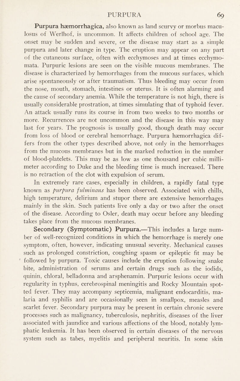 Purpura hsemorrhagica, also known as land scurvy or morbus macu- losus of Werlhof, is uncommon. It affects children of school age. The onset may be sudden and severe, or the disease may start as a simple purpura and later change in type. The eruption may appear on any part of the cutaneous surface, often with ecchymoses and at times ecchymo- mata. Purpuric lesions are seen on the visible mucous membranes. The disease is characterized by hemorrhages from the mucous surfaces, which arise spontaneously or after traumatism. Thus bleeding may occur from the nose, mouth, stomach, intestines or uterus. It is often alarming and the cause of secondary anemia. While the temperature is not high, there is usually considerable prostration, at times simulating that of typhoid fever. An attack usually runs its course in from two weeks to two months or more. Recurrences are not uncommon and the disease in this way may last for years. The prognosis is usually good, though death may occur from loss of blood or cerebral hemorrhage. Purpura hsemorrhagica dif¬ fers from the other types described above, not only in the hemorrhages from the mucous membranes but in the marked reduction in the number of blood-platelets. This may be as low as one thousand per cubic milli¬ meter according to Duke and the bleeding time is much increased. There is no retraction of the clot with expulsion of serum. In extremely rare cases, especially in children, a rapidly fatal type known as purpura fulminans has been observed. Associated with chills, high temperature, delirium and stupor there are extensive hemorrhages mainly in the skin. Such patients live only a day or two after the onset of the disease. According to Osier, death may occur before any bleeding takes place from the mucous membranes. Secondary (Symptomatic) Purpura.—This includes a large num¬ ber of well-recognized conditions in which the hemorrhage is merely one symptom, often, however, indicating unusual severity. Mechanical causes such as prolonged constriction, coughing spasm or epileptic fit may be followed by purpura. Toxic causes include the eruption following snake bite, administration of serums and certain drugs such as the iodids, quinin, chloral, belladonna and arsphenamin. Purpuric lesions occur with regularity in typhus, cerebrospinal meningitis and Rocky Mountain spot¬ ted fever. They may accompany septicemia, malignant endocarditis, ma¬ laria and syphilis and are occasionally seen in smallpox, measles and scarlet fever. Secondary purpura may be present in certain chronic severe processes such as malignancy, tuberculosis, nephritis, diseases of the liver associated with jaundice and various affections of the blood, notably lym¬ phatic leukemia. It has been observed in certain diseases of the nervous system such as tabes, myelitis and peripheral neuritis. In some skin