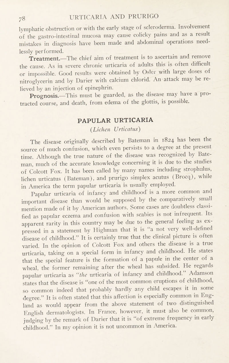 lymphatic obstruction or with the early stage of scleroderma. Involvement of the gastro-intestinal mucosa may cause colicky pains and as a result mistakes in diagnosis have been made and abdominal operations need¬ lessly performed. Treatment.—The chief aim of treatment is to ascertain and remove the cause. As in severe chronic urticaria of adults this is often difficult or impossible. Good results were obtained by Osier with large doses of nitroglycerin and by Darier with calcium chlorid. An attack may be le- lieved by an injection of epinephrin. Prognosis.—This must be guarded, as the disease may have a pro¬ tracted course, and death, from edema of the glottis, is possible. PAPULAR URTICARIA {Lichen Urticatus) The disease originally described by Bateman in 1824 has been the source of much confusion, which even persists to a degree at the piesent time. Although the true nature of the disease was recognized by Bate¬ man, much of the accurate knowledge concerning it is due to the studies of Colcott Fox. It has been called by many names including strophulus, lichen urticatus (Bateman), and prurigo simplex acutus (Brocq), while in America the term papular urticaria is usually employed. Papular urticaria of infancy and childhood is a more common and important disease than would be supposed by the comparatively small mention made of it by American authors. Some cases are doubtless classi¬ fied as papular eczema and confusion with scabies is not infrequent. Its apparent rarity in this country may be due to the general feeling as ex¬ pressed in a statement by Highman that it is “a not very well-defined disease of childhood.” It is certainly true that the clinical picture is often varied. In the opinion of Colcott Fox and others the disease is a true urticaria, taking on a special form in infancy and childhood. Fie states that the special feature is the formation of a papule in the center of a wheal, the former remaining after the wheal has subsided. He regaids papular urticaria as “the urticaria of infancy and childhood.” Adamson states that the disease is “one of the most common eruptions of childhood, so common indeed that probably hardly any child escapes it in some degree.” It is often stated that this affection is especially common in Eng¬ land as would appear from the above statement of two distinguished English dermatologists. In France, however, it must also be common, judging by the remark of Darier that it is “of extreme frequency in early childhood.” In my opinion it is not uncommon in America.
