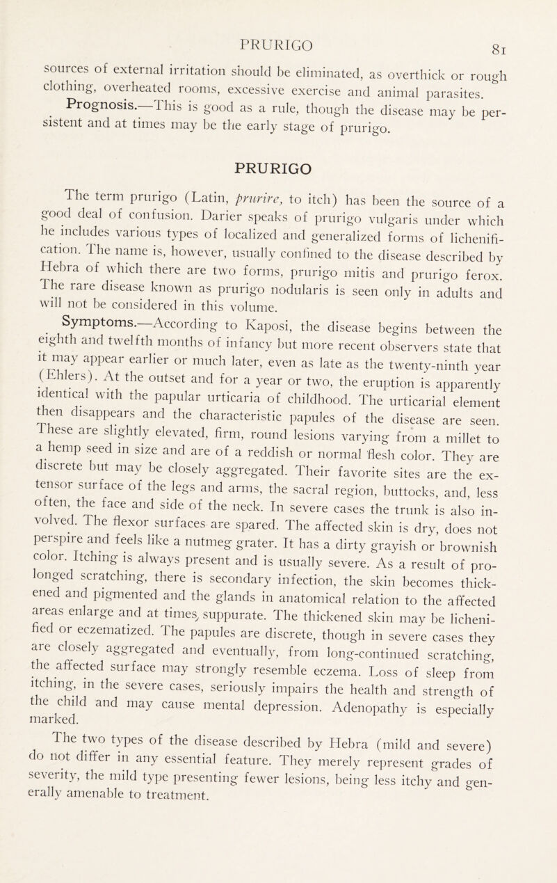 PRURIGO sources of external irritation should be eliminated, as overthick or rough clothing, overheated rooms, excessive exercise and animal parasites. Prognosis.- Phis is good as a rule, though the disease may be per- sistent and at times may be the early stage of prurigo. PRURIGO The term prurigo (Latin, prurire, to itch) has been the source of a good deal of confusion. Darier speaks of prurigo vulgaris under which he includes various types of localized and generalized forms of lichenifi- cation. The name is, however, usually confined to the disease described by Hebra of which there are two forms, prurigo mitis and prurigo ferox. rhe rare disease known as prurigo nodularis is seen only in adults and will not be considered in this volume. . Symptoms. According to Kaposi, the disease begins between the eighth and twelfth months of infancy but more recent observers state that it may appear earlier or much later, even as late as the twenty-ninth year (Ehlers). At the outset and for a year or two, the eruption is apparently identical with the papular urticaria of childhood. The urticarial element then disappears and the characteristic papules of the disease are seen. lese are slightly elevated, firm, round lesions varying from a millet to a temp seed in size and are of a reddish or normal flesh color. They are discrete but may be closely aggregated. Their favorite sites are the ex¬ tensor surface of the legs and arms, the sacral region, buttocks, and, less o ten, the face and side of the neck. In severe cases the trunk is also in¬ volved. The flexor surfaces are spared. The affected skin is dry, does not perspire and feels like a nutmeg grater. It has a dirty grayish or brownish co or. Itching is always present and is usually severe. As a result of pro¬ longed scratching, there is secondary infection, the skin becomes thick¬ ened and pigmented and the glands in anatomical relation to the affected areas enlarge and at times, suppurate. The thickened skin may be licheni- fied or eczematized. The papules are discrete, though in severe cases they are closely aggregated and eventually, from long-continued scratching, the affected surface may strongly resemble eczema. Loss of sleep from itching, in the severe cases, seriously impairs the health and strength of the child and may cause mental depression. Adenopathy is especially marked. The two types of the disease described by Hebra (mild and severe) do not differ in any essential feature. They merely represent grades of severity, the mild type presenting fewer lesions, being less itchy and gen- erally amenable to treatment.