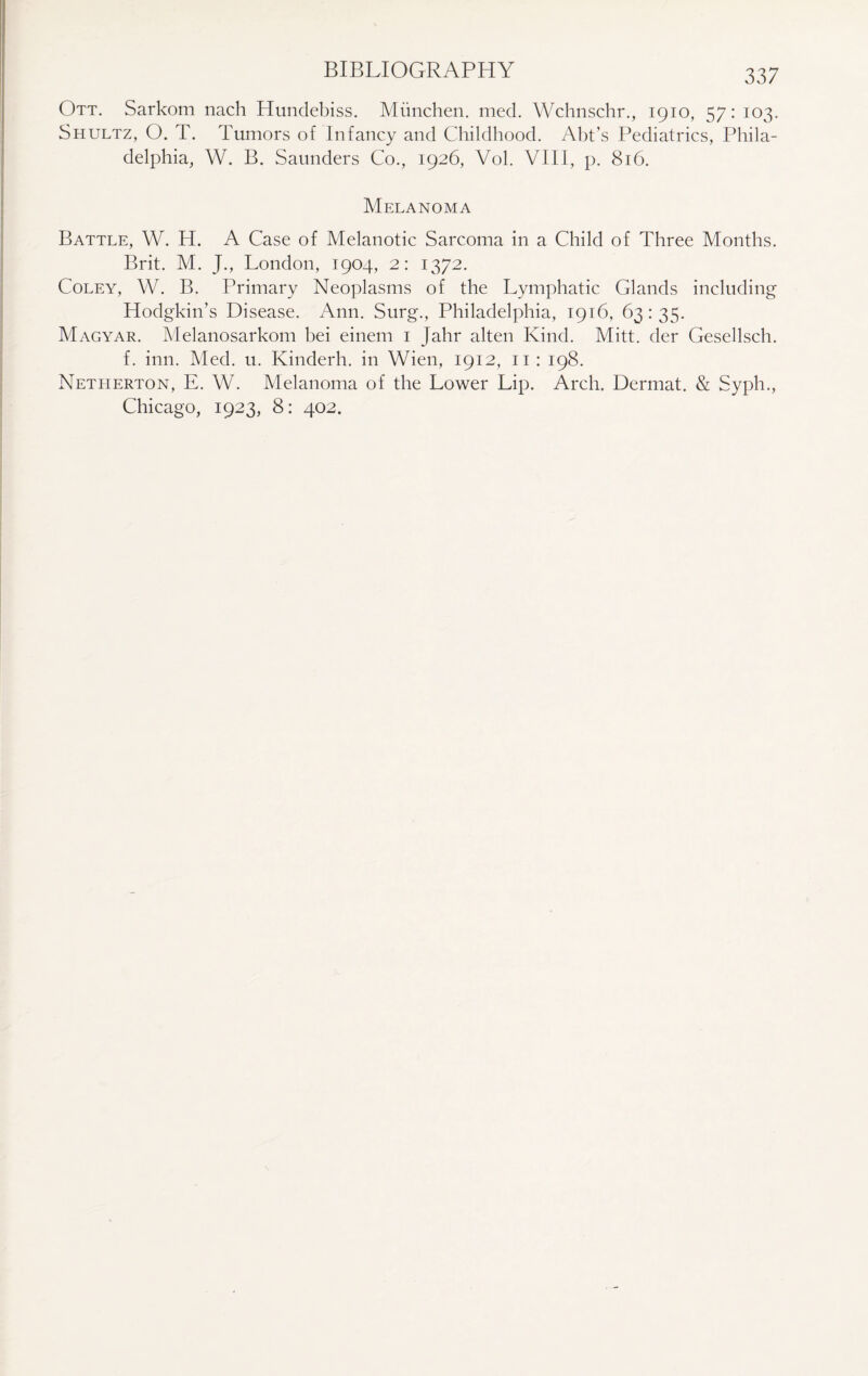 Ott. Sarkom nach Hundebiss. Miinchen. med. Wchnschr., 1910, 57: 103. Shultz, O. T. Tumors of Infancy and Childhood. Abt’s Pediatrics, Phila¬ delphia, W. B. Saunders Co., 1926, Vol. VIII, p. 816. Melanoma Battle, W. H. A Case of Melanotic Sarcoma in a Child of Three Months. Brit. M. J., London, 1904, 2: 1372. Coley, W. B. Primary Neoplasms of the Lymphatic Glands including Hodgkin’s Disease. Ann. Surg., Philadelphia, 1916, 63: 35. Magyar. Melanosarkom bei einem 1 Jahr alten Kind. Mitt, der Gesellsch. f. inn. Med. u. Kinderh. in Wien, 1912, 11 : 198. Netherton, E. W. Melanoma of the Lower Lip. Arch. Dermat. & Syph., Chicago, 1923, 8: 402.