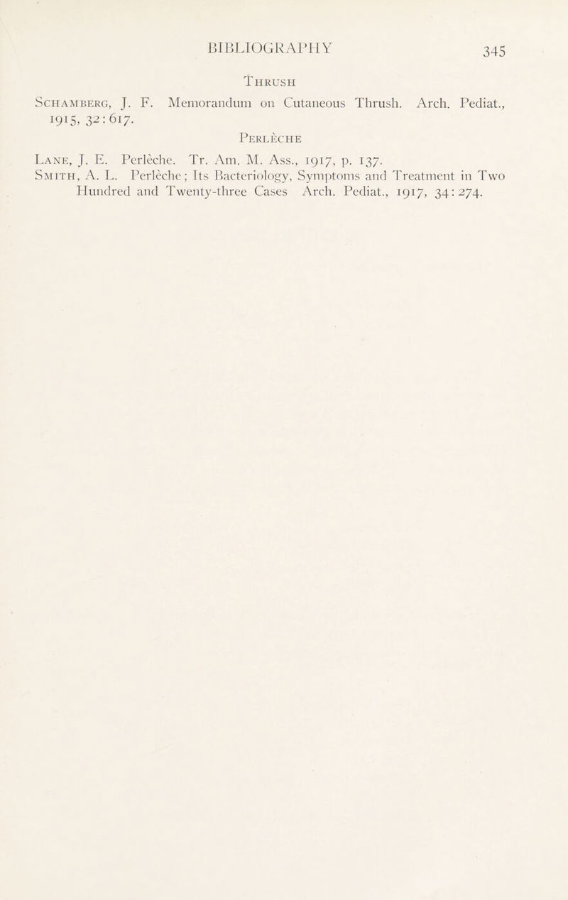 BIBLIOGRAPHY Thrush ScHAMBERG, J. F. 1915, 32:617. Memorandum on Cutaneous Thrush. Arch. Pediat., Perleche Lane, J. E. Perleche. Tr. Am. M. Ass., 1917, p. 137. Smith, A. L. Perleche; Its Bacteriology, Symptoms and Treatment in Two Hundred and Twenty-three Cases Arch. Pediat., 1917, 34:274.