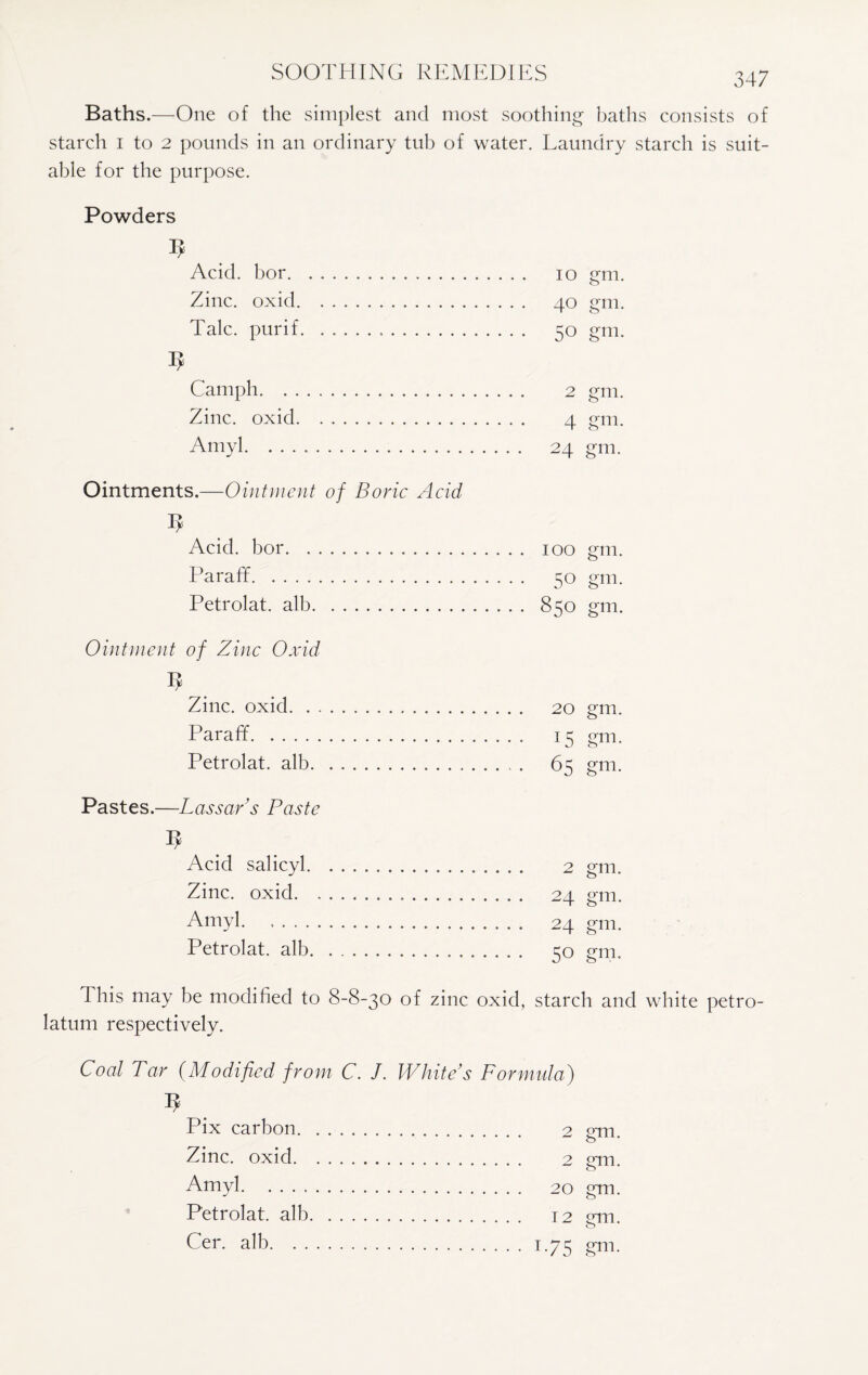 Baths.—One of the simplest and most soothing baths consists of starch 1 to 2 pounds in an ordinary tub of water. Laundry starch is suit¬ able for the purpose. Powders Acid, bor. 10 gm. Zinc, ox id. 40 gm. Talc, purif. 50 gm. Camph. 2 gm. Zinc, oxid. 4 gm. Amyl. 24 gm. Ointments.—Ointment of Boric Acid Acid, bor. 100 gm. Pa raff. 50 gm. Petrolat. alb. 850 gm. Ointment of Zinc Oxid Zinc, oxid. 20 gm. Paraff. 15 gm. Petrolat. alb. . .. 65 gm. Pastes.—Lassar’s Paste Acid salicyl. 2 gm. Zinc, oxid. 24 gm. Amyl. , ,. 24 gm. Petrolat. alb. 50 gm. This may be modified to 8-8-30 of zinc oxid, starch and white petro¬ latum respectively. Coal Tar (Modified from C. J. White’s Formula) Pix carbon. 2 gm. Zinc, oxid. 2 £rm Amyl. 20 gm. Petrolat. alb. 12 2m. Cer. alb.1.75 <?m-