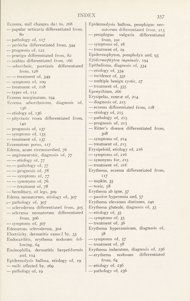 Eczema, nail changes due to, 268 — papular urticaria differentiated from, 80 — pathology of, 117 — perleche differentiated from, 344 — prognosis of, 122 — prurigo differentiated from, 82 — scabies differentiated from, 166 — seborrheic, psoriasis differentiated from, 128 -treatment of, 349 — symptoms of, 109 — treatment of, 118 —’types of, 112 Eczema marginatum, 194 Eczema seborrheicum, diagnosis of, 136 — etiology of, 136 — pityriasis rosea differentiated from, 140 — prognosis of, 137 — symptoms of, 135 — treatment of, 137 Eczematous pores, 117 Edema, acute circumscribed, 76 — angioneurotic, diagnosis of, 77 -etiology of, 77 — — pathology of, 77 -prognosis of, 78 -symptoms of, 77 —- — synonyms of, 76 — — treatment of, 78 — hereditary, of legs, 309 Edema neonatorum, etiology of, 307 ,— pathology of, 307 — scleroderma differentiated from, 305 — sclerema neonatorum differentiated from, 306 — symptoms of, 307 Edematous scleroderma, 302 Electricity, dermatitis caused by, 33 Endocarditis, erythema nodosum fol¬ lowing, 64 Eosinophilia, dermatitis herpetiformis and, 104 Epidermolysis bullosa, etiology of, 19 — nails affected by, 269 •—pathology of, 19 Epidermolysis bullosa, pemphigus neo¬ natorum differentiated from, 213 — pemphigus vulgaris differentiated from, 101 — symptoms of, 18 — treatment of, 19 Epidermophyton, pompholyx and, 93 Epidermophyton inguinale, 194 Epithelioma, diagnosis of, 334 — etiology of, 334 — incidence of, 331 — multiple benign cystic, 27 — treatment of, 335 Eponychium, 266 Erysipelas, course of, 214 — diagnosis of, 215 — eczema differentiated from, 118 — etiology of, 215 — pathology of, 215 —prognosis of, 215 — Ritter’s disease differentiated from, 308 — symptoms of, 214 — treatment of, 215 Erysipeloid, etiology of, 216 — symptoms of, 216 -—synonyms for, 215 — treatment of, 216 Erythema, eczema differentiated from, 117 — napkin, 35 — toxic, 58 Erythema ab igne, 37 — passive hyperemia and, 57 Erythema elevatum diutinum, 240 Erythema gluteale, diagnosis of, 35 — etiology of, 35 — symptoms of, 35 — treatment of, 36 Erythema hyperaemicum, diagnosis of, 58 — symptoms of, 57 — treatment of, 58 Erythema induratum, diagnosis of, 236 — erythema nodosum differentiated from, 64 — etiology of, 236 — pathology of, 236