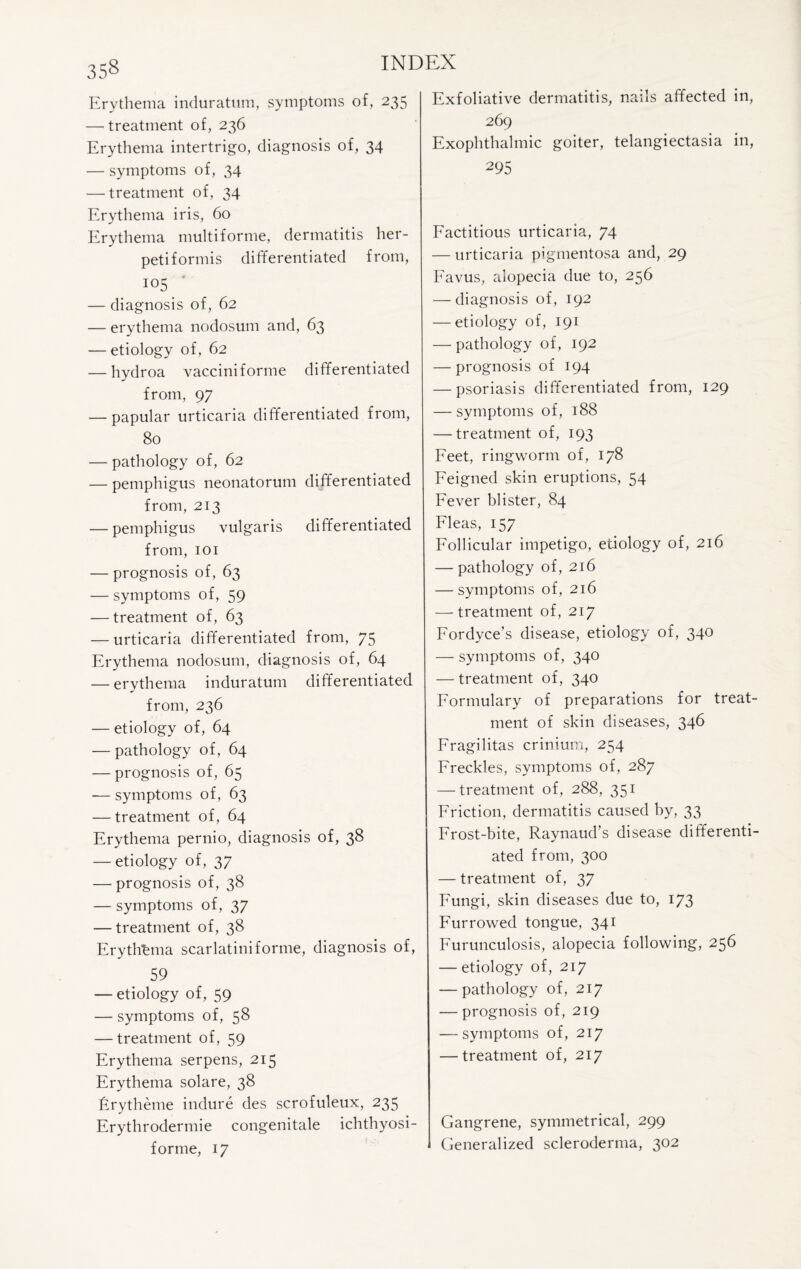 Erythema induratum, symptoms of, 235 — treatment of, 236 Erythema intertrigo, diagnosis of, 34 — symptoms of, 34 — treatment of, 34 Erythema iris, 60 Erythema multiforme, dermatitis her¬ petiformis differentiated from, 105 — diagnosis of, 62 — erythema nodosum and, 63 — etiology of, 62 — hydroa vacciniforme differentiated from, 97 — papular urticaria differentiated from, 80 — pathology of, 62 — pemphigus neonatorum differentiated from, 213 — pemphigus vulgaris differentiated from, 101 — prognosis of, 63 — symptoms of, 59 — treatment of, 63 — urticaria differentiated from, 75 Erythema nodosum, diagnosis of, 64 — erythema induratum differentiated from, 236 — etiology of, 64 — pathology of, 64 — prognosis of, 65 — symptoms of, 63 — treatment of, 64 Erythema pernio, diagnosis of, 38 — etiology of, 37 — prognosis of, 38 — symptoms of, 37 — treatment of, 38 Erythema scarlatiniforme, diagnosis of, 59 — etiology of, 59 — symptoms of, 58 — treatment of, 59 Erythema serpens, 215 Erythema solare, 38 Erytheme indure des scrofuleux, 235 Erythrodermie congenitale ichthyosi- forme, 17 Exfoliative dermatitis, nails affected in, 269 Exophthalmic goiter, telangiectasia in, 295 Factitious urticaria, 74 — urticaria pigmentosa and, 29 Favus, alopecia due to, 256 — diagnosis of, 192 — etiology of, 191 — pathology of, 192 — prognosis of 194 — psoriasis differentiated from, 129 — symptoms of, 188 — treatment of, 193 Feet, ringworm of, 178 Feigned skin eruptions, 54 Fever blister, 84 Fleas, 157 Follicular impetigo, etiology of, 216 — pathology of, 216 — symptoms of, 216 — treatment of, 217 Fordyce’s disease, etiology of, 340 — symptoms of, 340 — treatment of, 340 Formulary of preparations for treat¬ ment of skin diseases, 346 Fragilitas crinium, 254 Freckles, symptoms of, 287 — treatment of, 288, 351 Friction, dermatitis caused by, 33 Frost-bite, Raynaud’s disease differenti¬ ated from, 300 — treatment of, 37 Fungi, skin diseases due to, 173 Furrowed tongue, 341 Furunculosis, alopecia following, 256 — etiology of, 217 — pathology of, 217 — prognosis of, 219 — symptoms of, 217 — treatment of, 217 Gangrene, symmetrical, 299 Generalized scleroderma, 302