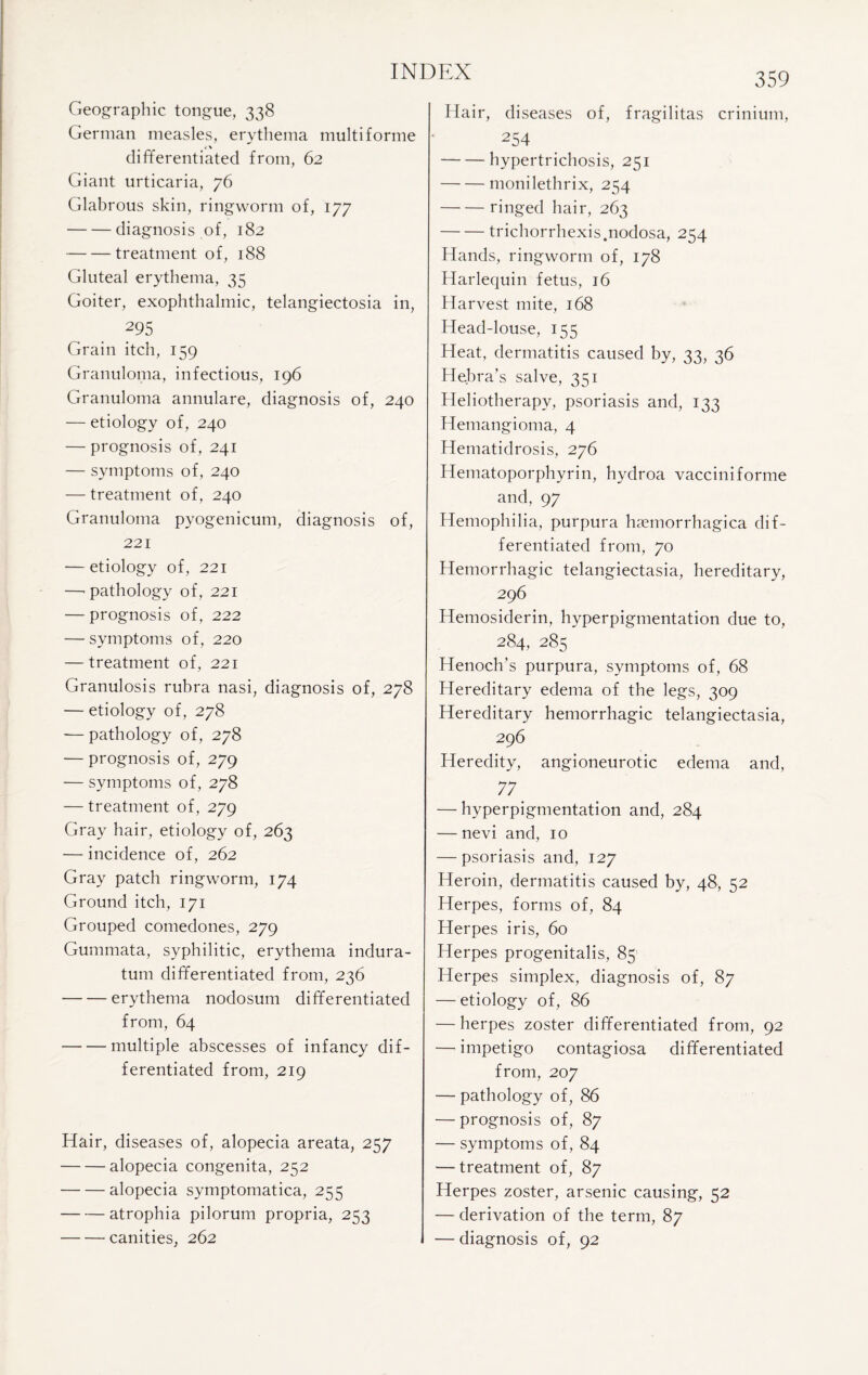 Geographic tongue, 338 German measles, erythema multi forme «-% differentiated from, 62 Giant urticaria, 76 Glabrous skin, ringworm of, 177 -diagnosis of, 182 -treatment of, 188 Gluteal erythema, 35 Goiter, exophthalmic, telangiectosia in, 295 Grain itch, 159 Granuloma, infectious, 196 Granuloma annulare, diagnosis of, 240 — etiology of, 240 — prognosis of, 241 — symptoms of, 240 — treatment of, 240 Granuloma pyogenicum, diagnosis of, 221 — etiology of, 221 —’pathology of, 221 — prognosis of, 222 — symptoms of, 220 — treatment of, 221 Granulosis rubra nasi, diagnosis of, 278 — etiology of, 278 — pathology of, 278 — prognosis of, 279 — symptoms of, 278 — treatment of, 279 Gray hair, etiology of, 263 — incidence of, 262 Gray patch ringworm, 174 Ground itch, 171 Grouped comedones, 279 Gummata, syphilitic, erythema indura- tum differentiated from, 236 -erythema nodosum differentiated from, 64 -multiple abscesses of infancy dif¬ ferentiated from, 219 Hair, diseases of, alopecia areata, 257 -alopecia congenita, 252 -alopecia symptomatica, 255 -atrophia pilorum propria, 253 -canities, 262 359 Hair, diseases of, fragilitas crinium, 254 -hypertrichosis, 251 -monilethrix, 254 -ringed hair, 263 -trichorrhexis.nodosa, 254 Hands, ringworm of, 178 Harlequin fetus, 16 Harvest mite, 168 Head-louse, 155 Heat, dermatitis caused by, 33, 36 Hebra’s salve, 351 Heliotherapy, psoriasis and, 133 Hemangioma, 4 Hematidrosis, 276 Hematoporphyrin, hydroa vacciniforme and, 97 Hemophilia, purpura hemorrhagica dif¬ ferentiated from, 70 Hemorrhagic telangiectasia, hereditary, 296 Hemosiderin, hyperpigmentation due to, 284, 285 Henoch’s purpura, symptoms of, 68 Hereditary edema of the legs, 309 Hereditary hemorrhagic telangiectasia, 296 Heredity, angioneurotic edema and, 77' — hyperpigmentation and, 284 — nevi and, 10 — psoriasis and, 127 Heroin, dermatitis caused by, 48, 52 Herpes, forms of, 84 Herpes iris, 60 Herpes progenitalis, 85 Herpes simplex, diagnosis of, 87 — etiology of, 86 — herpes zoster differentiated from, 92 — impetigo contagiosa differentiated from, 207 — pathology of, 86 — prognosis of, 87 — symptoms of, 84 — treatment of, 87 Herpes zoster, arsenic causing, 52 — derivation of the term, 87 — diagnosis of, 92