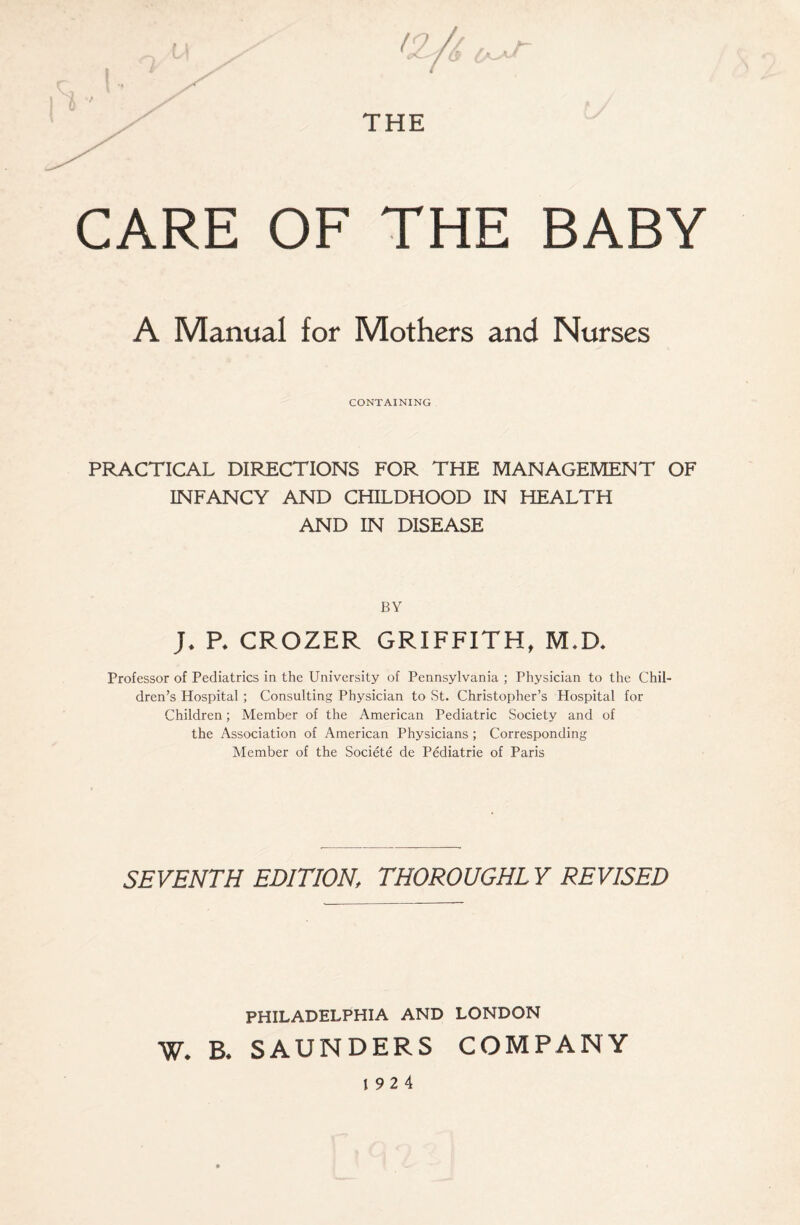 CARE OF THE BABY A Manual for Mothers and Nurses CONTAINING PRACTICAL DIRECTIONS FOR THE MANAGEMENT OF INFANCY AND CHILDHOOD IN HEALTH AND IN DISEASE BY J. P* CROZER GRIFFITH, M*D. Professor of Pediatrics in the University of Pennsylvania ; Physician to the Chil¬ dren’s Hospital ; Consulting Physician to St. Christopher’s Hospital for Children; Member of the American Pediatric Society and of the Association of American Physicians ; Corresponding Member of the Societe de Pediatrie of Paris SEVENTH EDITION, THOROUGHL Y REVISED PHILADELPHIA AND LONDON W. B. SAUNDERS COMPANY 19 2 4