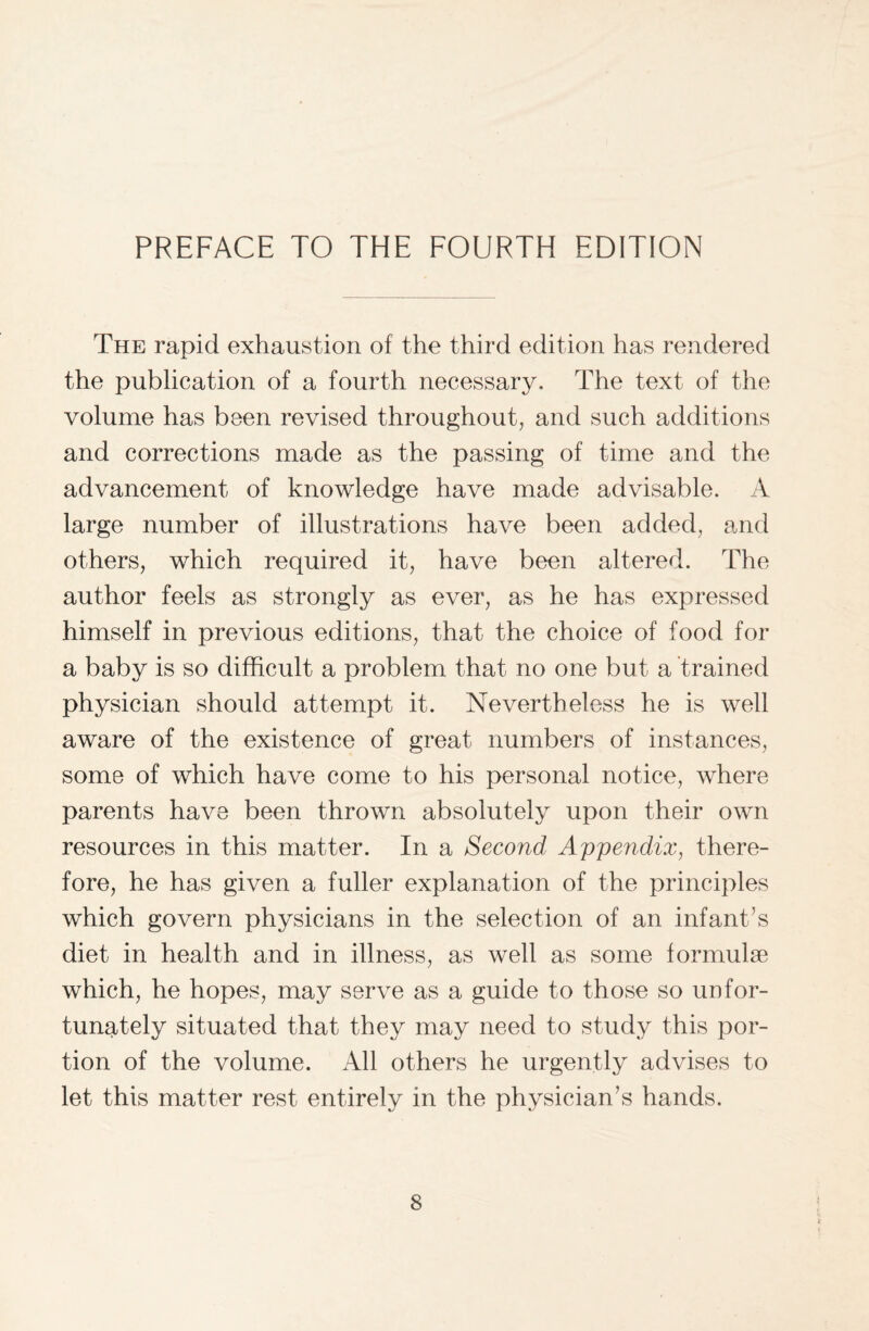 The rapid exhaustion of the third edition has rendered the publication of a fourth necessary. The text of the volume has been revised throughout, and such additions and corrections made as the passing of time and the advancement of knowledge have made advisable. A large number of illustrations have been added, and others, which required it, have been altered. The author feels as strongly as ever, as he has expressed himself in previous editions, that the choice of food for a baby is so difficult a problem that no one but a trained physician should attempt it. Nevertheless he is well aware of the existence of great numbers of instances, some of which have come to his personal notice, where parents have been thrown absolutely upon their own resources in this matter. In a Second Appendix, there¬ fore, he has given a fuller explanation of the principles which govern physicians in the selection of an infant’s diet in health and in illness, as well as some formulae which, he hopes, may serve as a guide to those so unfor¬ tunately situated that they may need to study this por¬ tion of the volume. All others he urgently advises to let this matter rest entirely in the physician’s hands.