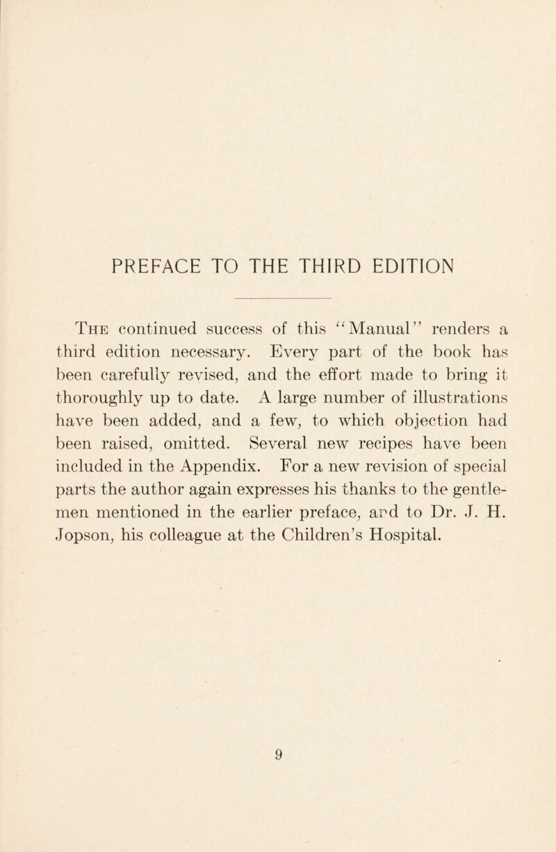 The continued success of this “ Manual ” renders a third edition necessary. Every part of the book has been carefully revised, and the effort made to bring i thoroughly up to date. A large number of illustrations have been added, and a few, to which objection had been raised, omitted. Several new recipes have been included in the Appendix. For a new revision of special parts the author again expresses his thanks to the gentle¬ men mentioned in the earlier preface, ard to Dr. J. H. Jopson, his colleague at the Children’s Hospital. rr-