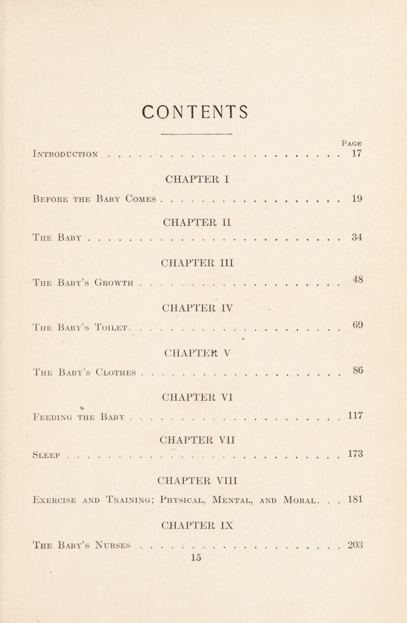 CONTENTS Page Introduction.... 17 CHAPTER I Before the Baby Comes.19 The Baby. CHAPTER II . ..... 34 The Baby’s Growth . . CHAPTER III 48 The Baby’s Toilet. . , CHAPTER IV G9 The Baby’s Clothes . . CHAPTER V 86 % Feeding the Baby . . . CHAPTER VI . ..... 117 Sleep.. . . . CHAPTER VII ....173 Exercise and Training; CHAPTER VIII Physical, Mental, and Moral. . . 181 The Baby’s Nurses . . CHAPTER IX . ........ 203