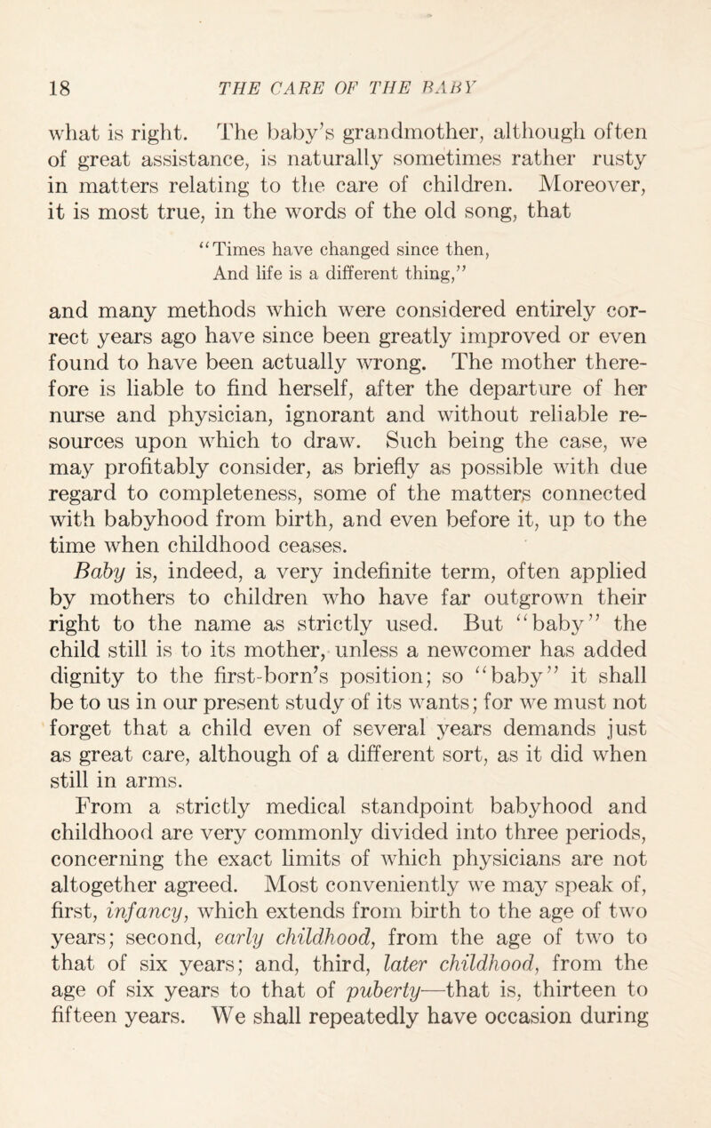 what is right. The baby’s grandmother, although often of great assistance, is naturally sometimes rather rusty in matters relating to the care of children. Moreover, it is most true, in the words of the old song, that “ Times have changed since then, And life is a different thing,” and many methods which were considered entirely cor¬ rect years ago have since been greatly improved or even found to have been actually wrong. The mother there¬ fore is liable to find herself, after the departure of her nurse and physician, ignorant and without reliable re¬ sources upon which to draw. Such being the case, we may profitably consider, as briefly as possible with due regard to completeness, some of the matters connected with babyhood from birth, and even before it, up to the time when childhood ceases. Baby is, indeed, a very indefinite term, often applied by mothers to children who have far outgrown their right to the name as strictly used. But “baby” the child still is to its mother, unless a newcomer has added dignity to the first-born’s position; so “baby” it shall be to us in our present study of its wants; for we must not forget that a child even of several years demands just as great care, although of a different sort, as it did when still in arms. From a strictly medical standpoint babyhood and childhood are very commonly divided into three periods, concerning the exact limits of which physicians are not altogether agreed. Most conveniently we may speak of, first, infancy, which extends from birth to the age of two years; second, early childhood, from the age of two to that of six years; and, third, later childhood, from the age of six years to that of puberty—that is, thirteen to fifteen years. We shall repeatedly have occasion during
