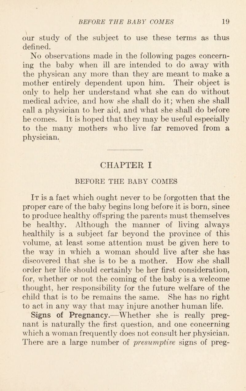our study of the subject to use these terms as thus defined. No observations made in the following pages concern¬ ing the baby when ill are intended to do away with the physican any more than they are meant to make a mother entirely dependent upon him. Their object is only to help her understand what she can do without medical advice, and how she shall do it; when she shall call a physician to her aid, and what she shall do before he comes. It is hoped that they may be useful especially to the many mothers who live far removed from a physician. CHAPTER I BEFORE THE BABY COMES It is a fact which ought never to be forgotten that the proper care of the baby begins long before it is born, since to produce healthy offspring the parents must themselves be healthy. Although the manner of living always healthily is a subject far beyond the province of this volume, at least some attention must be given here to the way in which a woman should live after she has discovered that she is to be a mother. How she shall order her life should certainly be her first consideration, for, whether or not the coming of the baby is a welcome thought, her responsibility for the future welfare of the child that is to be remains the same. She has no right to act in any way that may injure another human life. vSigns of Pregnancy.—Whether she is really preg¬ nant is naturally the first question, and one concerning which a woman frequently does not consult her physician. There are a large number of presumptive signs of preg-