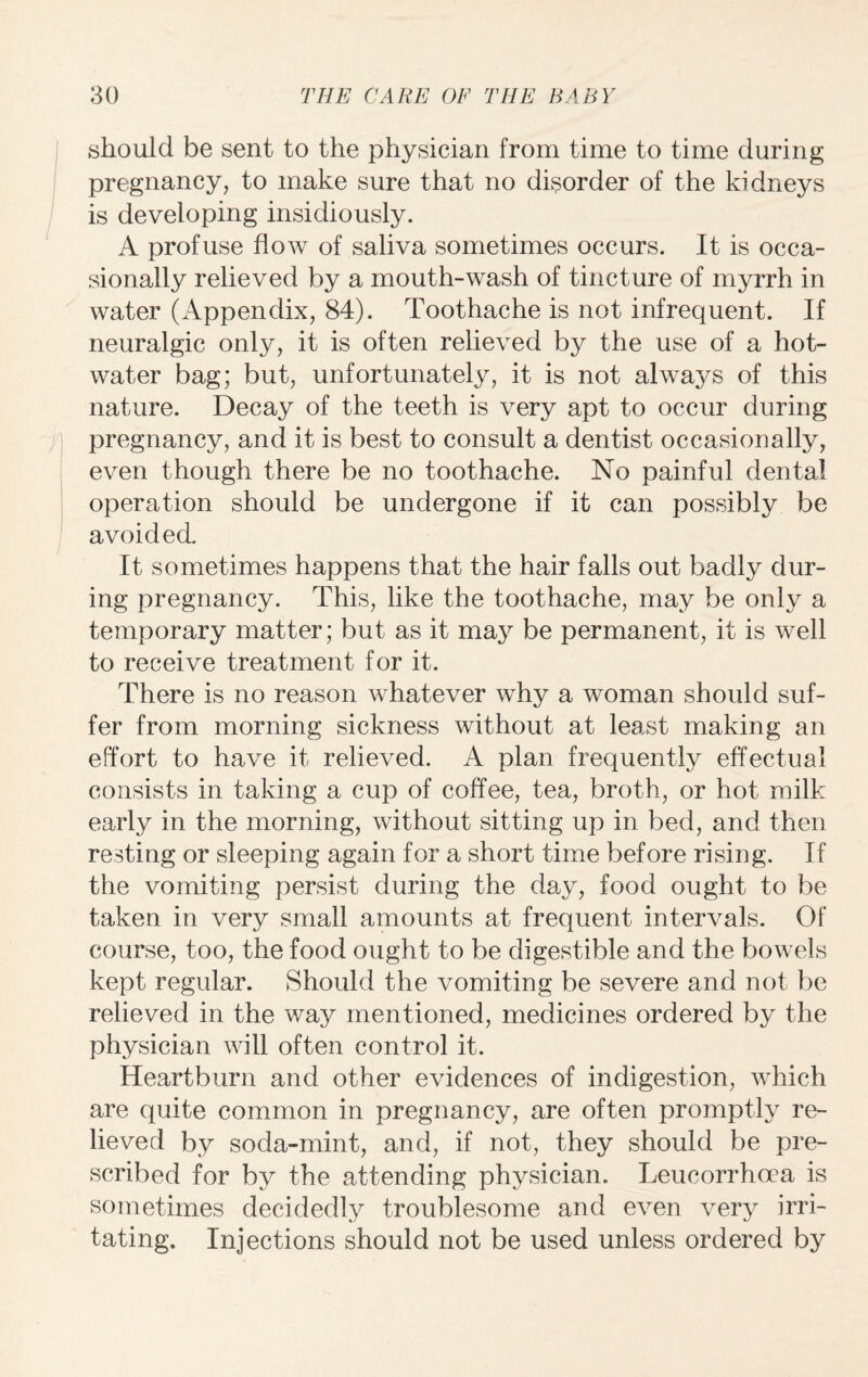 should be sent to the physician from time to time during pregnancy, to make sure that no disorder of the kidneys is developing insidiously. A profuse flow of saliva sometimes occurs. It is occa¬ sionally relieved by a mouth-wash of tincture of myrrh in water (Appendix, 84). Toothache is not infrequent. If neuralgic only, it is often relieved by the use of a hot- water bag; but, unfortunately, it is not always of this nature. Decay of the teeth is very apt to occur during pregnancy, and it is best to consult a dentist occasionally, even though there be no toothache. No painful dental operation should be undergone if it can possibly be avoided. It sometimes happens that the hair falls out badly dur¬ ing pregnancy. This, like the toothache, may be only a temporary matter; but as it may be permanent, it is well to receive treatment for it. There is no reason whatever why a woman should suf¬ fer from morning sickness without at least making an effort to have it relieved. A plan frequently effectual consists in taking a cup of coffee, tea, broth, or hot milk early in the morning, without sitting up in bed, and then resting or sleeping again for a short time before rising. If the vomiting persist during the day, food ought to be taken in very small amounts at frequent intervals. Of course, too, the food ought to be digestible and the bowels kept regular. Should the vomiting be severe and not be relieved in the way mentioned, medicines ordered by the physician will often control it. Heartburn and other evidences of indigestion, which are quite common in pregnancy, are often promptly re¬ lieved by soda-mint, and, if not, they should be pre¬ scribed for by the attending physician. Leucorrhoea is sometimes decidedly troublesome and even very irri¬ tating. Injections should not be used unless ordered by