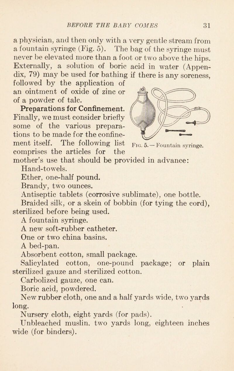 a physician, and then only with a very gentle stream from a fountain syringe (Fig. 5). The bag of the syringe must never be elevated more than a foot or two above the hips. Externally, a solution of boric acid in water (Appen¬ dix, 79) may be used for bathing if there is any soreness, Fig. 5. — Fountain syringe. followed by the application of an ointment of oxide of zinc or of a powder of talc. Preparations for Confinement. Finally, we must consider briefly some of the various prepara¬ tions to be made for the confine¬ ment itself. The following list comprises the articles for the mother’s use that should be provided in advance: Hand-towels. Ether, one-half pound. Brandy, two ounces. Antiseptic tablets (corrosive sublimate), one bottle. Braided silk, or a skein of bobbin (for tying the cord), sterilized before being used. A fountain syringe. A new soft-rubber catheter. One or two china basins. A bed-pan. Absorbent cotton, small package. Salicylated cotton, one-pound package; or plain sterilized gauze and sterilized cotton. Carbolized gauze, one can. Boric acid, powdered. New rubber cloth, one and a half yards wide, two j^ards long. Nursery cloth, eight yards (for pads). Unbleached muslin, two yards long, eighteen inches wide (for binders).