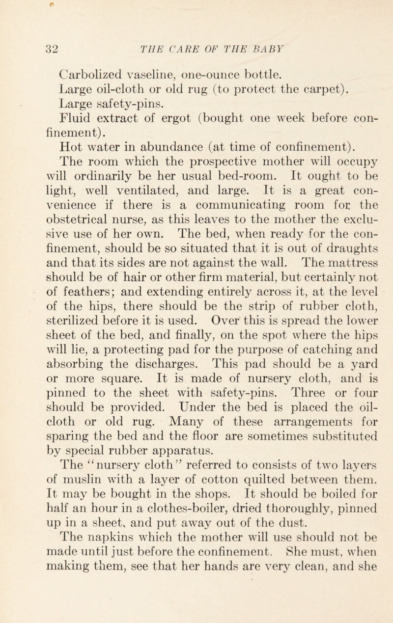 Carbolized vaseline, one-ounce bottle. Large oil-cloth or old rug (to protect the carpet). Large safety-pins. Fluid extract of ergot (bought one week before con¬ finement). Hot water in abundance (at time of confinement). The room which the prospective mother will occupy will ordinarily be her usual bed-room. It ought to be light, well ventilated, and large. It is a great con¬ venience if there is a communicating room for the obstetrical nurse, as this leaves to the mother the exclu¬ sive use of her own. The bed, when ready for the con¬ finement, should be so situated that it is out of draughts and that its sides are not against the wall. The mattress should be of hair or other firm material, but certainly not of feathers; and extending entirely across it, at the level of the hips, there should be the strip of rubber cloth, sterilized before it is used. Over this is spread the lower sheet of the bed, and finally, on the spot where the hips will lie, a protecting pad for the purpose of catching and absorbing the discharges. This pad should be a yard or more square. It is made of nursery cloth, and is pinned to the sheet with safety-pins. Three or four should be provided. Under the bed is placed the oil¬ cloth or old rug. Many of these arrangements for sparing the bed and the floor are sometimes substituted by special rubber apparatus. The “nursery cloth7’ referred to consists of two layers of muslin with a layer of cotton quilted between them. It may be bought in the shops. It should be boiled for half an hour in a clothes-boiler, dried thoroughly, pinned up in a sheet, and put away out of the dust. The napkins which the mother will use should not be made until just before the confinement. She must, when making them, see that her hands are very clean, and she