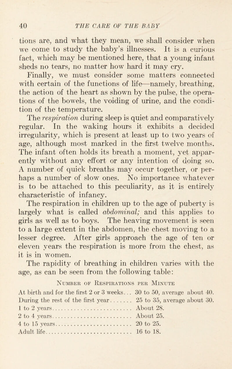 tions are, and what they mean, we shall consider when we come to study the baby’s illnesses. It is a curious fact, which may be mentioned here, that a young infant sheds no tears, no matter how hard it may cry. Finally, we must consider some matters connected with certain of the functions of life—namely, breathing, the action of the heart as shown by the pulse, the opera¬ tions of the bowels, the voiding of urine, and the condi¬ tion of the temperature. The respiration during sleep is quiet and comparatively regular. In the waking hours it exhibits a decided irregularity, which is present at least up to two years of age, although most marked in the first twelve months. The infant often holds its breath a moment, yet appar¬ ently without any effort or any intention of doing so. A number of quick breaths may occur together, or per¬ haps a number of slow ones. No importance vvdiatever is to be attached to this peculiarity, as it is entirely characteristic of infancy. The respiration in children up to the age of puberty is largely what is called abdominal; and this applies to girls as well as to boys. The heaving movement is seen to a large extent in the abdomen, the chest moving to a lesser degree. After girls approach the age of ten or eleven years the respiration is more from the chest, as it is in women. The rapidity of breathing in children varies with the age, as can be seen from the following table: Number of Respirations per Minute At birth and for the first 2 or 3 weeks... 30 to 50, average about 40. During the rest of the first year. 25 to 35, average about 30. 1 to 2 years... About 28. 2 to 4 years. About 25. 4 to 15 years. 20 to 25. Adult life. 16 to 18.